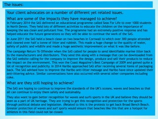 The issues:
Your client advocates on a number of different yet related issues.
What are some of the impacts they have managed to achieve?
In February 2014 the SAS delivered an educational programme called Seas For Life to over 1000 students
in North Devon. They held lots of different activities to educate the children on the importance of
keeping the sea clean and pollutant free. The programme had an extremely positive response and has
helped educate the future generations so they will be able to continue the work of the SAS.
In June 2011 the SAS held a beach clean on two beaches in Cornwall to which over 300 people attended
and cleared over half a tonne of litter and rubbish. This made a huge change to the quality of water,
safety of public and wildlife and made a huge aesthetic improvement on what it was like before.
The campaign Return To Offender when the SAS called for people to send identifiable marine litter back
to the manufacturers and distributers. They send this along with a message that can be downloaded from
the SAS website calling for the company to improve the design, produce and sell their products to reduce
the impact on the environment. This won the Coast Magazine’s Best Campaign of 2009 and gained quite a
lot of recognition and publicity. In 2014 Haribo approached SAS after receiving several items of packaging
back. The SAS advised how to improve the Haribo anti-litter message and Haribo have since updated their
anti-littering advice. Similar conversations have also occurred with several other companies including
coke.
What are they still hoping to achieve?
The SAS are hoping to continue to improve the standards of the UK’s oceans, waves and beaches so that
all can continue to enjoy them safely and sustainably.
They also want to gain better recognition for waves and surfs sports in the UK and believe they should be
seen as a part of UK heritage. They are trying to get this recognition and protection for the sports
through political debate and legislation. (Related to this is the protests to get back Broad Bench Beach.
Greater protection of waves and surf sports would ensure that beaches like this that are a hotspot for
athletes in this field could not be closed.
 