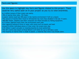 Facts and figures:
Use this space to highlight key facts and figures related to this project. These
could be very useful later on in your project as you try to raise awareness.
•6.4 million tonnes of litter enters sea yearly.
•70% of marine litter sinks, 15% floats.
•A plastic bottle could last 450 years in the marine environment if left on a beach.
•The amount of marine litter found on UK beaches has more than doubled in the last 15 years.
•300,000 whales, dolphins and other cetaceans are killed annually by fishing equipment.
•4.5 trillion cigarette butts litter the environment each year.
•One cigarette pollutes 8 litres of water with toxins such as arsenic and lead.
•around 8 million individual pieces of litter enter the ocean every day.
•£18 million is spent annually on cleaning beaches by local authorities.
•The UK’s world class beach at Broad Bench is off limits for up to 228 days a year.
•The majority of marine litter is made of plastic, a material that never truly breaks down.
 