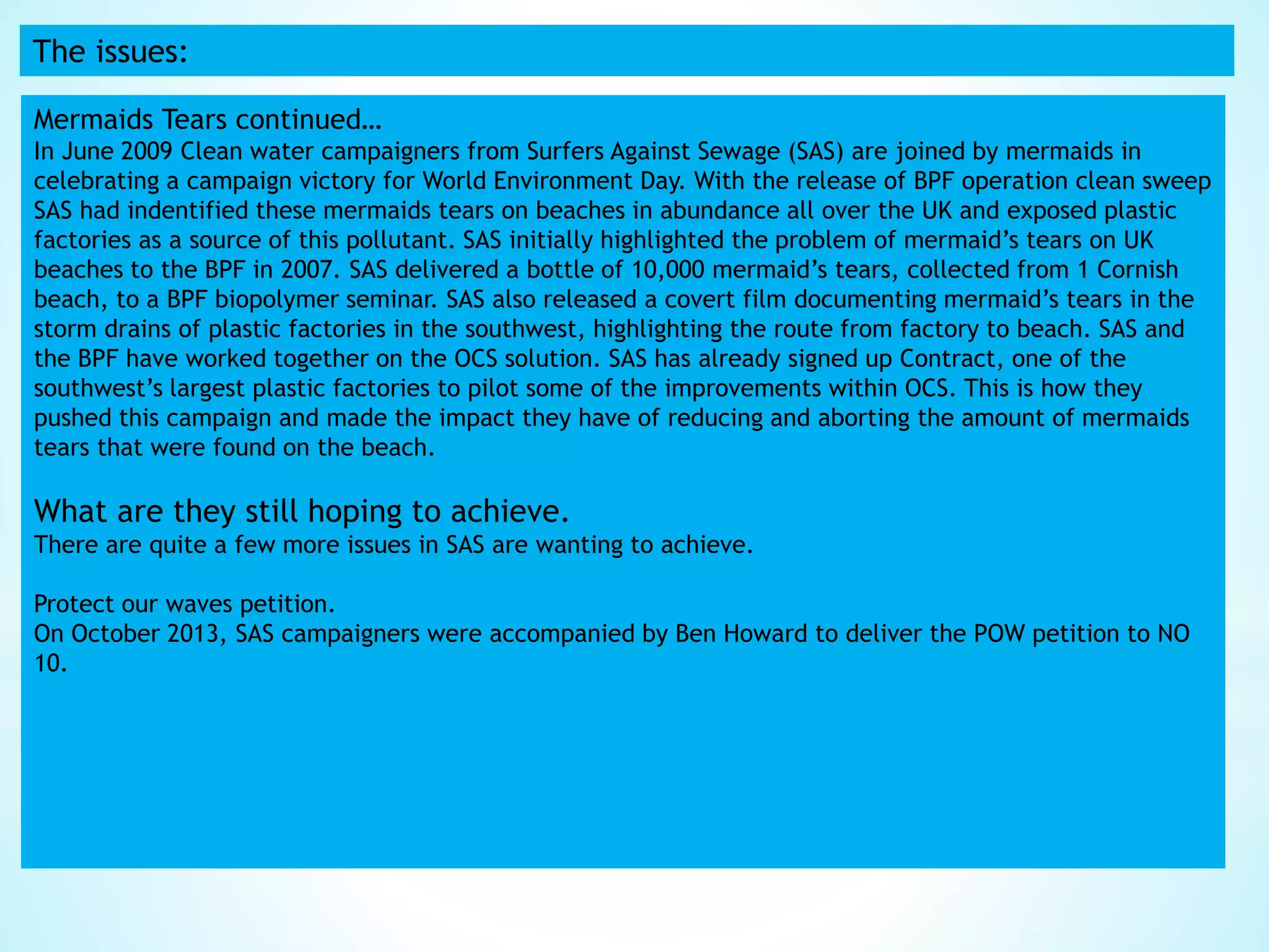The issues:
Mermaids Tears continued…
In June 2009 Clean water campaigners from Surfers Against Sewage (SAS) are joined by mermaids in
celebrating a campaign victory for World Environment Day. With the release of BPF operation clean sweep
SAS had indentified these mermaids tears on beaches in abundance all over the UK and exposed plastic
factories as a source of this pollutant. SAS initially highlighted the problem of mermaid’s tears on UK
beaches to the BPF in 2007. SAS delivered a bottle of 10,000 mermaid’s tears, collected from 1 Cornish
beach, to a BPF biopolymer seminar. SAS also released a covert film documenting mermaid’s tears in the
storm drains of plastic factories in the southwest, highlighting the route from factory to beach. SAS and
the BPF have worked together on the OCS solution. SAS has already signed up Contract, one of the
southwest’s largest plastic factories to pilot some of the improvements within OCS. This is how they
pushed this campaign and made the impact they have of reducing and aborting the amount of mermaids
tears that were found on the beach.
What are they still hoping to achieve.
There are quite a few more issues in SAS are wanting to achieve.
Protect our waves petition.
On October 2013, SAS campaigners were accompanied by Ben Howard to deliver the POW petition to NO
10.
 