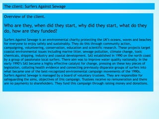 The client: Surfers Against Sewage
Overview of the client.
Who are they, when did they start, why did they start, what do they
do, how are they funded?
Surfers Against Sewage is an environmental charity protecting the UK’s oceans, waves and beaches
for everyone to enjoy safely and sustainably. They do this through community action,
campaigning, volunteering, conservation, education and scientific research. These projects target
coastal environmental issues including marine litter, sewage pollution, climate change, toxic
chemicals, shipping, industry and coastal development. SAS established in 1990 on the north coast
by a group of passionate local surfers. There aim was to improve water quality nationally. In the
early 1990’s SAS became a highly effective catalyst for change, pressing on these key pieces of
legislation, collating health evidence and connecting previously disparate groups of surfers into
what became one of the best-recognized environmental campaign movements of the 1990s.
Surfers Against Sewage is managed by a board of voluntary trustees. They are responsible for
safeguarding the aims, objectives of this campaign. Trustees receive no remuneration and there
are no payments to shareholders. They fund this campaign through raising money and donations.
 