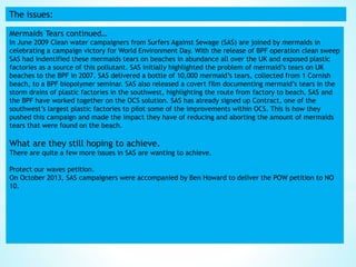 The issues:
Mermaids Tears continued…
In June 2009 Clean water campaigners from Surfers Against Sewage (SAS) are joined by mermaids in
celebrating a campaign victory for World Environment Day. With the release of BPF operation clean sweep
SAS had indentified these mermaids tears on beaches in abundance all over the UK and exposed plastic
factories as a source of this pollutant. SAS initially highlighted the problem of mermaid’s tears on UK
beaches to the BPF in 2007. SAS delivered a bottle of 10,000 mermaid’s tears, collected from 1 Cornish
beach, to a BPF biopolymer seminar. SAS also released a covert film documenting mermaid’s tears in the
storm drains of plastic factories in the southwest, highlighting the route from factory to beach. SAS and
the BPF have worked together on the OCS solution. SAS has already signed up Contract, one of the
southwest’s largest plastic factories to pilot some of the improvements within OCS. This is how they
pushed this campaign and made the impact they have of reducing and aborting the amount of mermaids
tears that were found on the beach.
What are they still hoping to achieve.
There are quite a few more issues in SAS are wanting to achieve.
Protect our waves petition.
On October 2013, SAS campaigners were accompanied by Ben Howard to deliver the POW petition to NO
10.
 