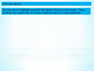 Facts and figures:
Use this space to highlight key facts and figures related to this project. These
could be very useful later on in your project as you try to raise awareness.
 
