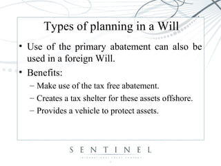 Types of planning in a Will
• Use of the primary abatement can also be
used in a foreign Will.
• Benefits:
– Make use of the tax free abatement.
– Creates a tax shelter for these assets offshore.
– Provides a vehicle to protect assets.
 