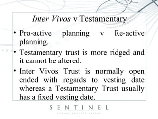 Inter Vivos v Testamentary
• Pro-active planning v Re-active
planning.
• Testamentary trust is more ridged and
it cannot be altered.
• Inter Vivos Trust is normally open
ended with regards to vesting date
whereas a Testamentary Trust usually
has a fixed vesting date.
 