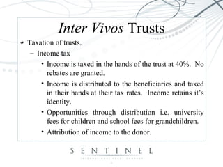 Inter Vivos Trusts
Taxation of trusts.
– Income tax
• Income is taxed in the hands of the trust at 40%. No
rebates are granted.
• Income is distributed to the beneficiaries and taxed
in their hands at their tax rates. Income retains it’s
identity.
• Opportunities through distribution i.e. university
fees for children and school fees for grandchildren.
• Attribution of income to the donor.
 