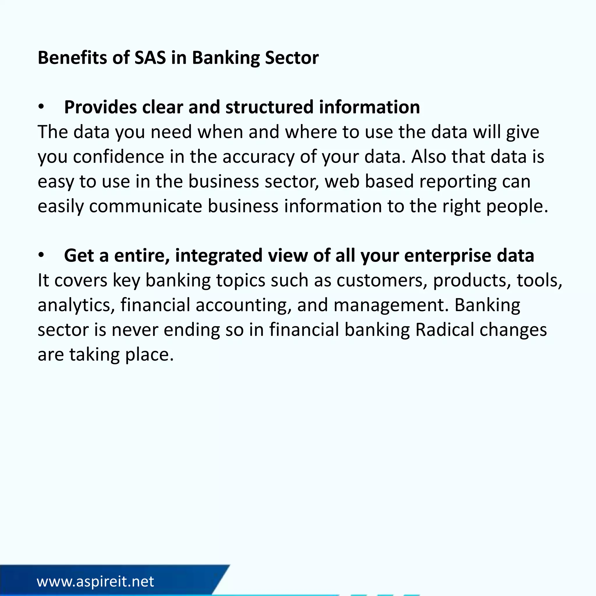 www.aspireit.net
Benefits of SAS in Banking Sector
• Provides clear and structured information
The data you need when and where to use the data will give
you confidence in the accuracy of your data. Also that data is
easy to use in the business sector, web based reporting can
easily communicate business information to the right people.
• Get a entire, integrated view of all your enterprise data
It covers key banking topics such as customers, products, tools,
analytics, financial accounting, and management. Banking
sector is never ending so in financial banking Radical changes
are taking place.
 