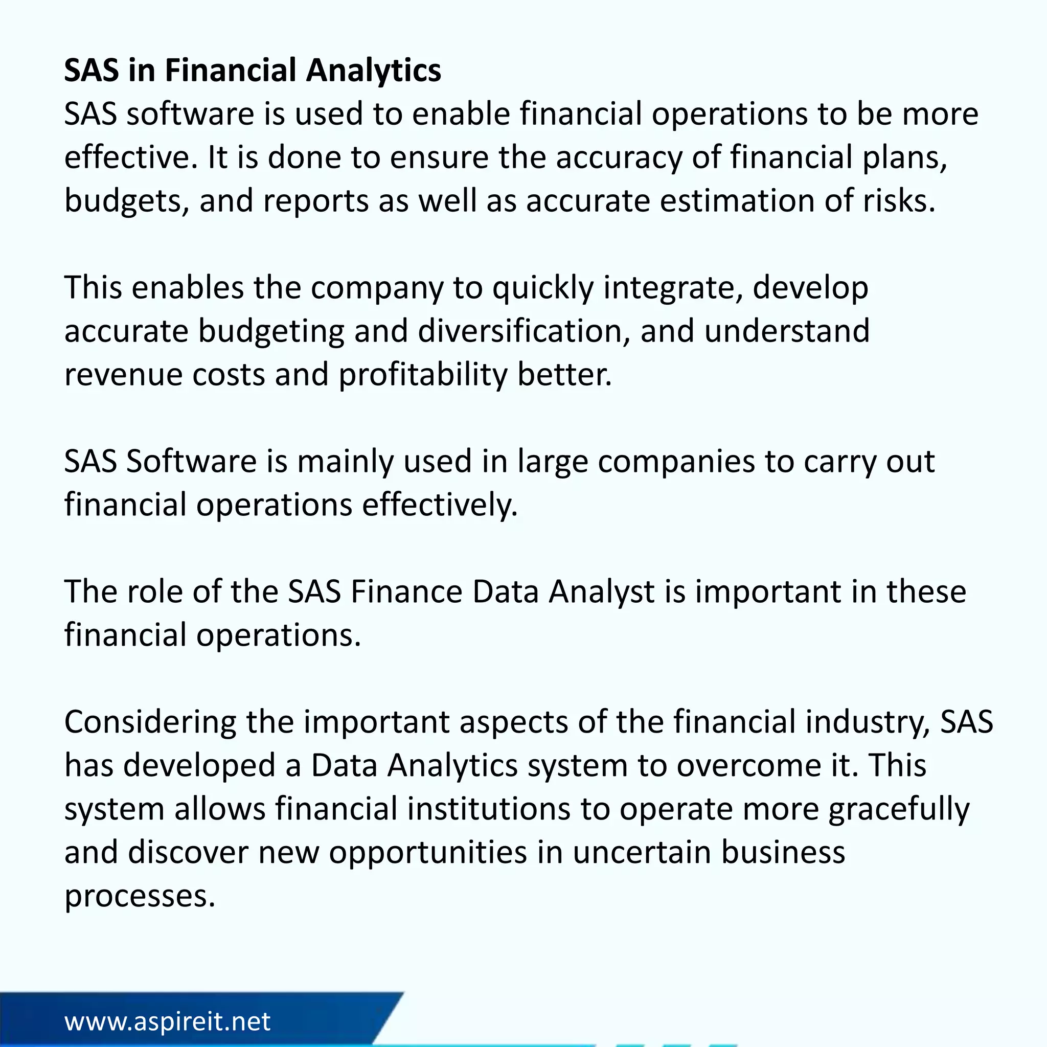 www.aspireit.net
SAS in Financial Analytics
SAS software is used to enable financial operations to be more
effective. It is done to ensure the accuracy of financial plans,
budgets, and reports as well as accurate estimation of risks.
This enables the company to quickly integrate, develop
accurate budgeting and diversification, and understand
revenue costs and profitability better.
SAS Software is mainly used in large companies to carry out
financial operations effectively.
The role of the SAS Finance Data Analyst is important in these
financial operations.
Considering the important aspects of the financial industry, SAS
has developed a Data Analytics system to overcome it. This
system allows financial institutions to operate more gracefully
and discover new opportunities in uncertain business
processes.
 