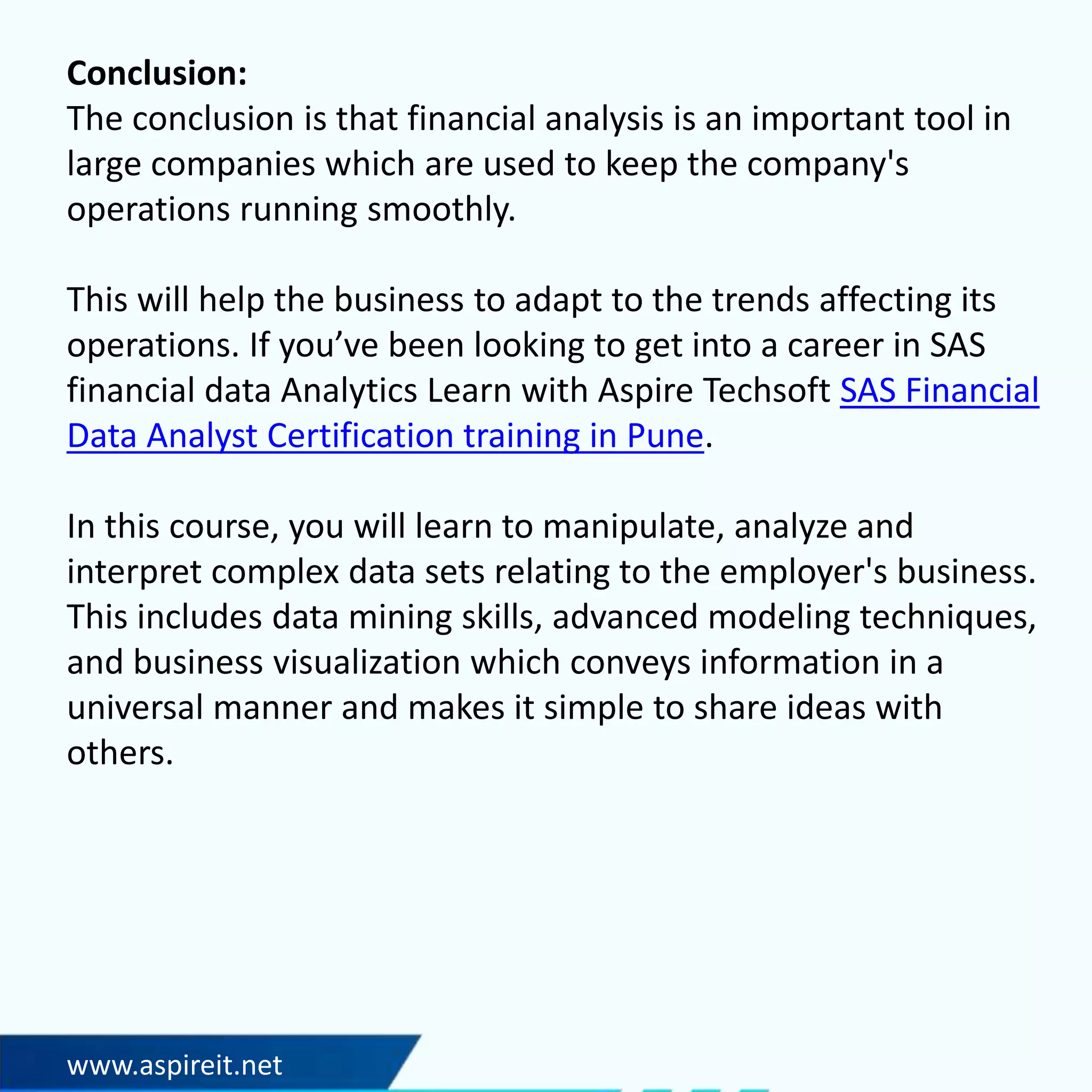 www.aspireit.net
Conclusion:
The conclusion is that financial analysis is an important tool in
large companies which are used to keep the company's
operations running smoothly.
This will help the business to adapt to the trends affecting its
operations. If you’ve been looking to get into a career in SAS
financial data Analytics Learn with Aspire Techsoft SAS Financial
Data Analyst Certification training in Pune.
In this course, you will learn to manipulate, analyze and
interpret complex data sets relating to the employer's business.
This includes data mining skills, advanced modeling techniques,
and business visualization which conveys information in a
universal manner and makes it simple to share ideas with
others.
 