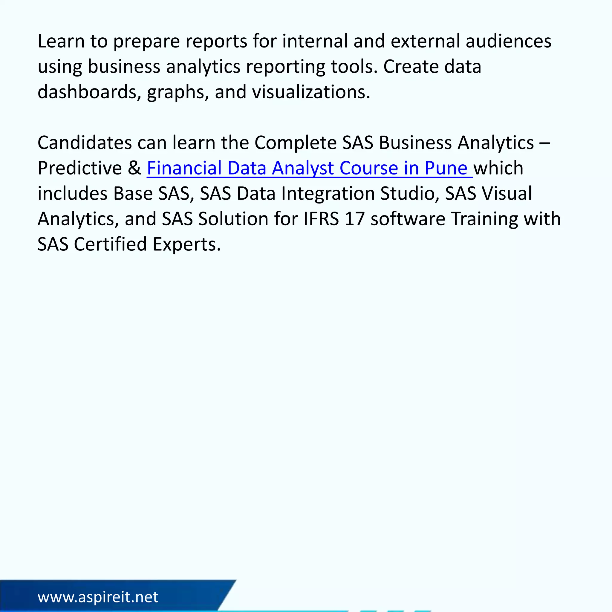 www.aspireit.net
Learn to prepare reports for internal and external audiences
using business analytics reporting tools. Create data
dashboards, graphs, and visualizations.
Candidates can learn the Complete SAS Business Analytics –
Predictive & Financial Data Analyst Course in Pune which
includes Base SAS, SAS Data Integration Studio, SAS Visual
Analytics, and SAS Solution for IFRS 17 software Training with
SAS Certified Experts.
 