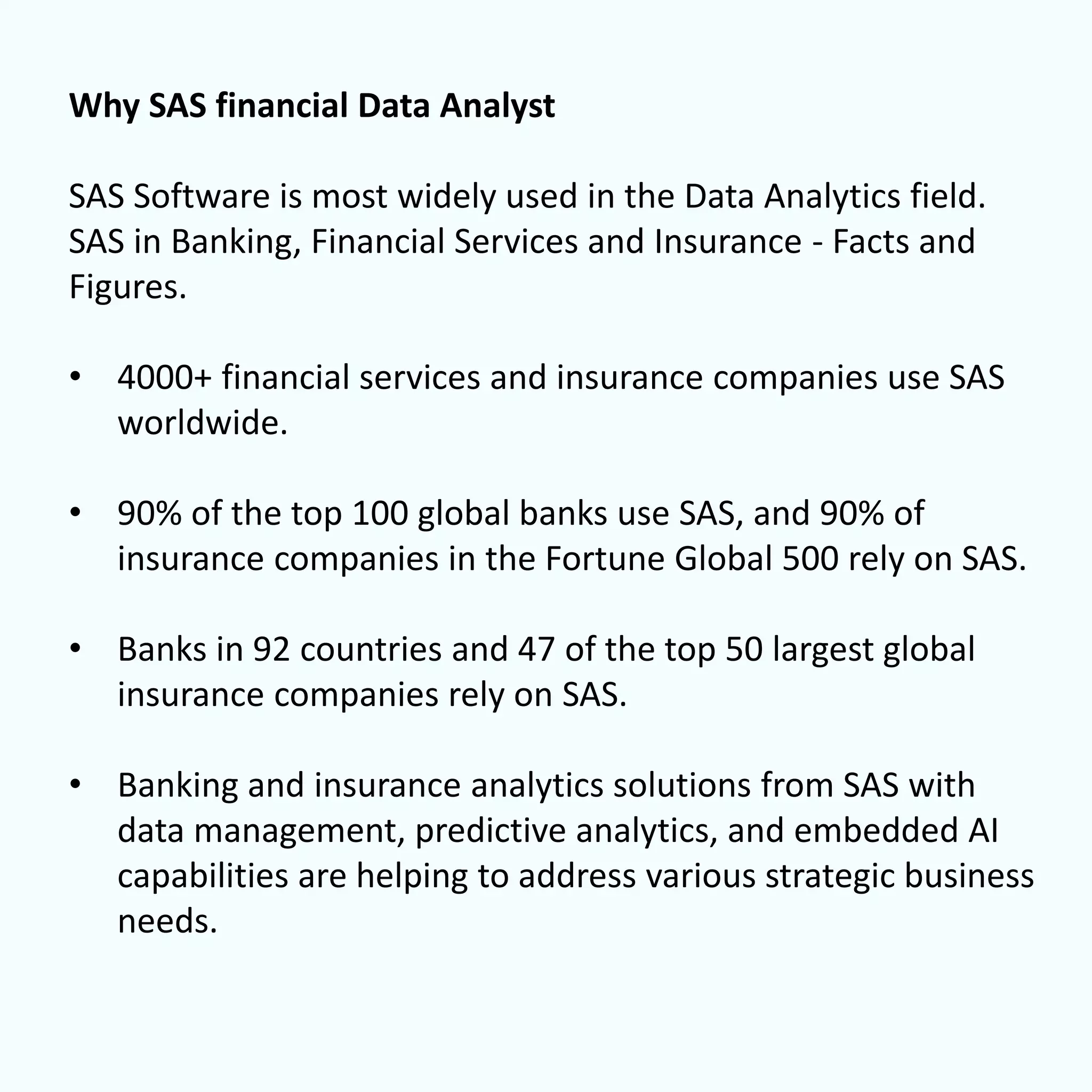 Why SAS financial Data Analyst
SAS Software is most widely used in the Data Analytics field.
SAS in Banking, Financial Services and Insurance - Facts and
Figures.
• 4000+ financial services and insurance companies use SAS
worldwide.
• 90% of the top 100 global banks use SAS, and 90% of
insurance companies in the Fortune Global 500 rely on SAS.
• Banks in 92 countries and 47 of the top 50 largest global
insurance companies rely on SAS.
• Banking and insurance analytics solutions from SAS with
data management, predictive analytics, and embedded AI
capabilities are helping to address various strategic business
needs.
 