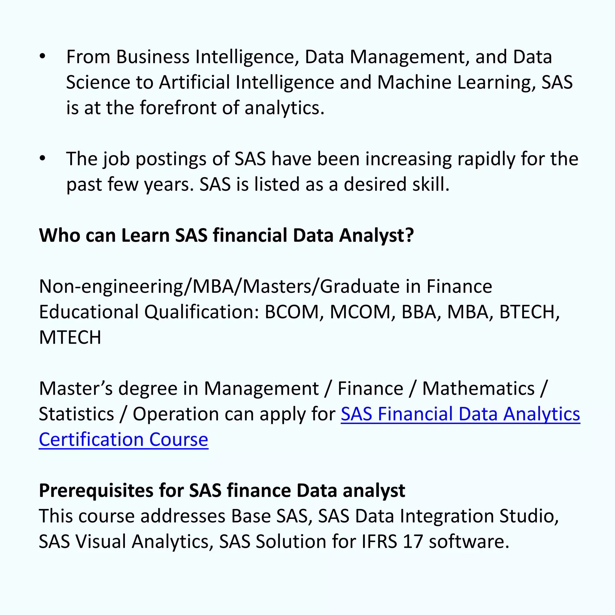 • From Business Intelligence, Data Management, and Data
Science to Artificial Intelligence and Machine Learning, SAS
is at the forefront of analytics.
• The job postings of SAS have been increasing rapidly for the
past few years. SAS is listed as a desired skill.
Who can Learn SAS financial Data Analyst?
Non-engineering/MBA/Masters/Graduate in Finance
Educational Qualification: BCOM, MCOM, BBA, MBA, BTECH,
MTECH
Master’s degree in Management / Finance / Mathematics /
Statistics / Operation can apply for SAS Financial Data Analytics
Certification Course
Prerequisites for SAS finance Data analyst
This course addresses Base SAS, SAS Data Integration Studio,
SAS Visual Analytics, SAS Solution for IFRS 17 software.
 