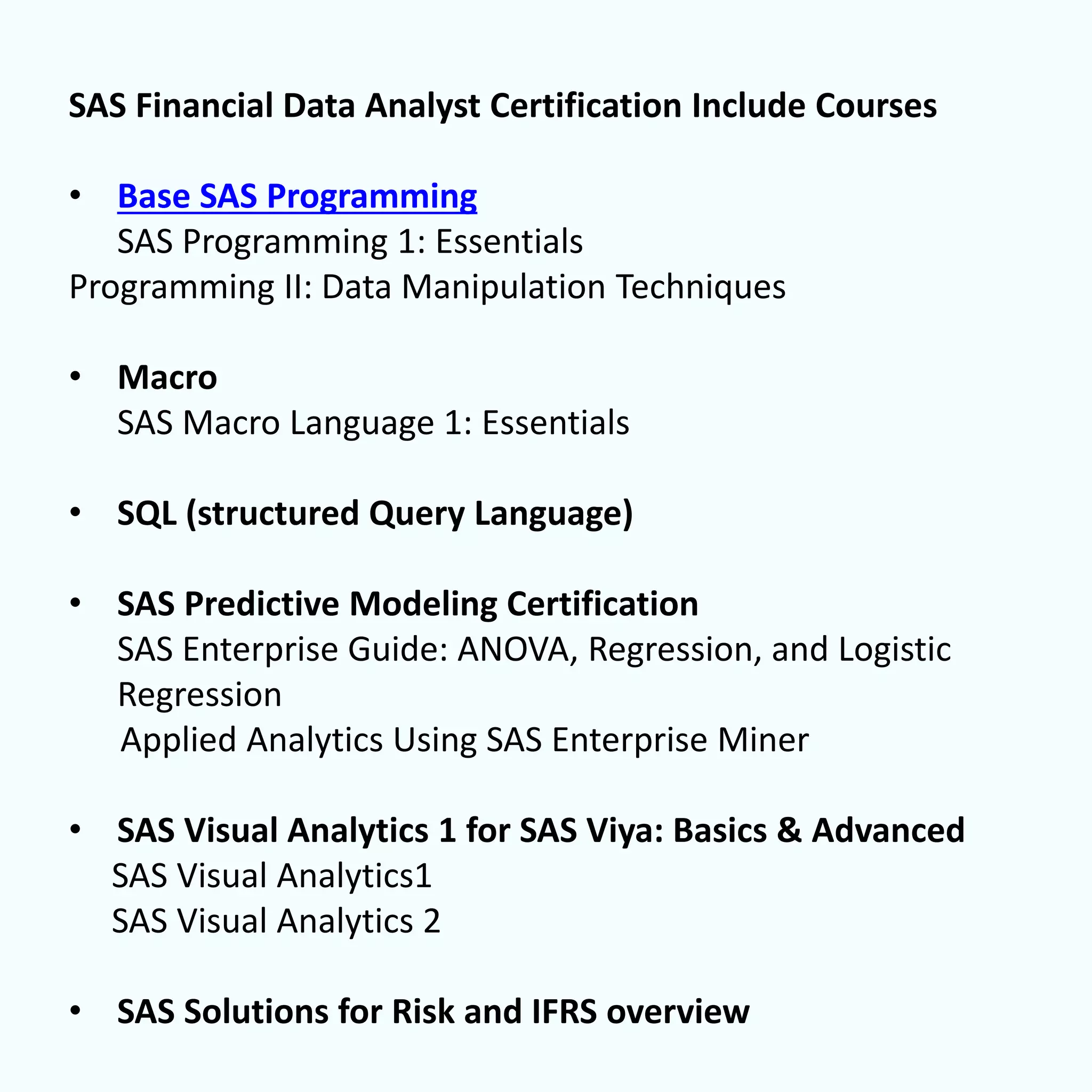 SAS Financial Data Analyst Certification Include Courses
• Base SAS Programming
SAS Programming 1: Essentials
Programming II: Data Manipulation Techniques
• Macro
SAS Macro Language 1: Essentials
• SQL (structured Query Language)
• SAS Predictive Modeling Certification
SAS Enterprise Guide: ANOVA, Regression, and Logistic
Regression
Applied Analytics Using SAS Enterprise Miner
• SAS Visual Analytics 1 for SAS Viya: Basics & Advanced
SAS Visual Analytics1
SAS Visual Analytics 2
• SAS Solutions for Risk and IFRS overview
 