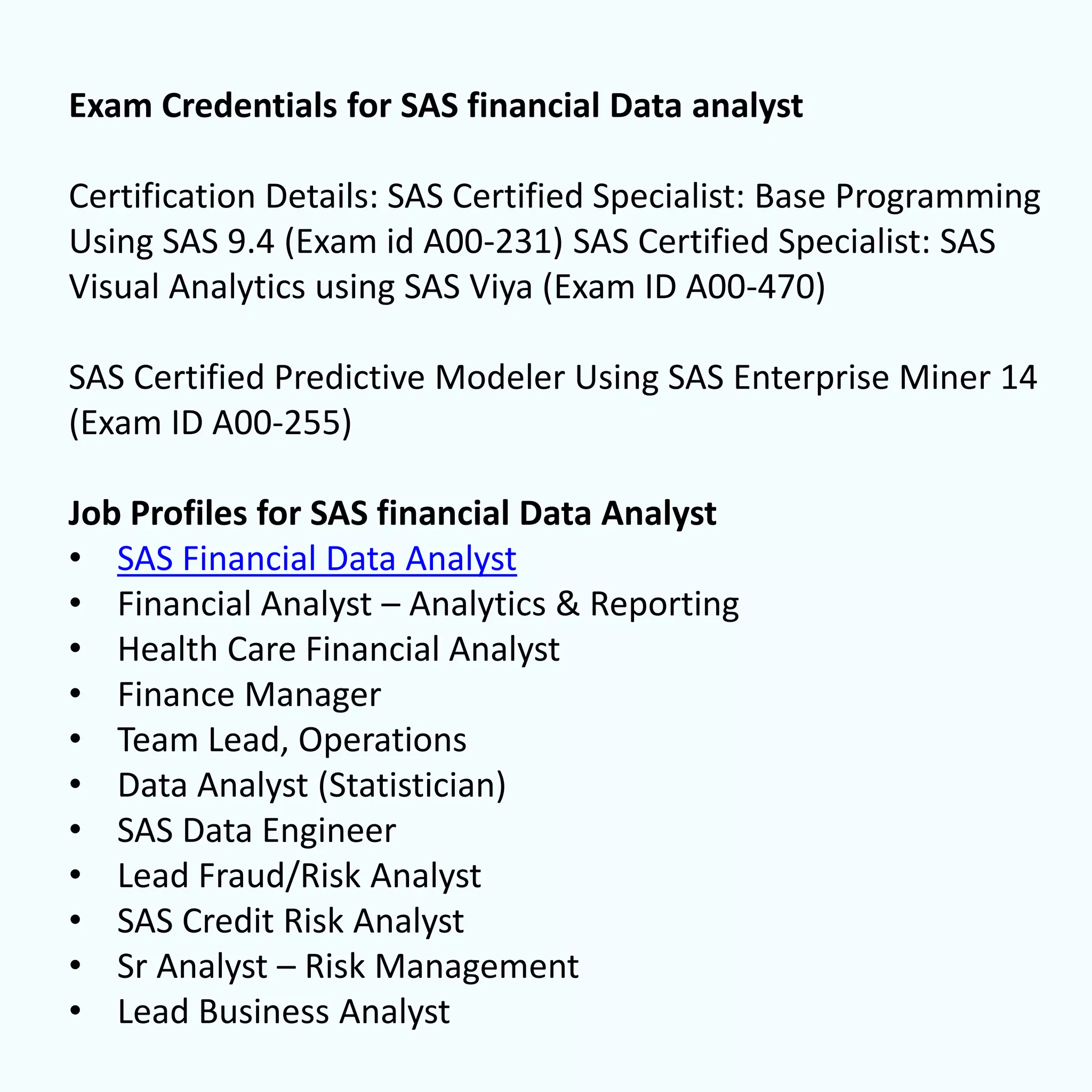 Exam Credentials for SAS financial Data analyst
Certification Details: SAS Certified Specialist: Base Programming
Using SAS 9.4 (Exam id A00-231) SAS Certified Specialist: SAS
Visual Analytics using SAS Viya (Exam ID A00-470)
SAS Certified Predictive Modeler Using SAS Enterprise Miner 14
(Exam ID A00-255)
Job Profiles for SAS financial Data Analyst
• SAS Financial Data Analyst
• Financial Analyst – Analytics & Reporting
• Health Care Financial Analyst
• Finance Manager
• Team Lead, Operations
• Data Analyst (Statistician)
• SAS Data Engineer
• Lead Fraud/Risk Analyst
• SAS Credit Risk Analyst
• Sr Analyst – Risk Management
• Lead Business Analyst
 
