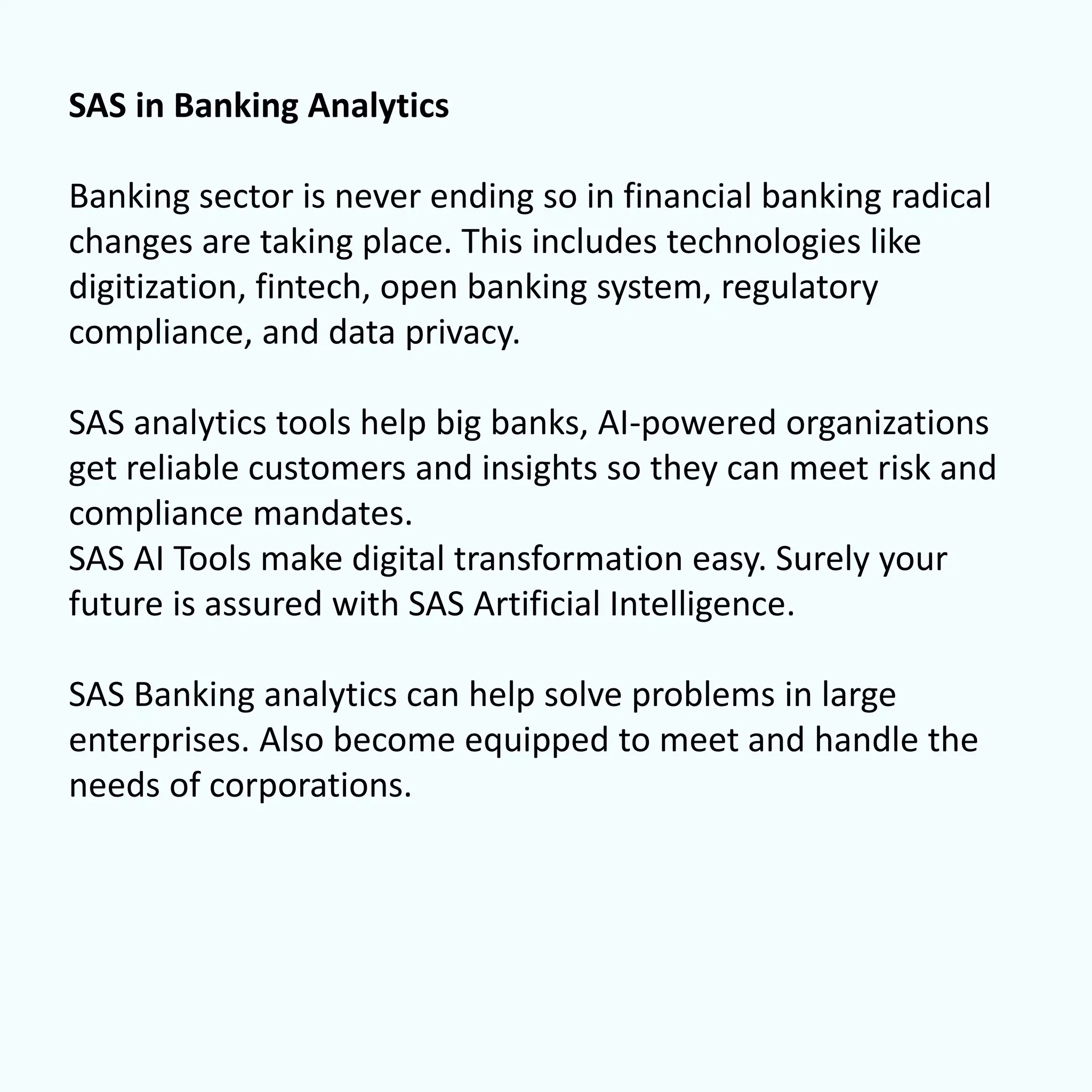 SAS in Banking Analytics
Banking sector is never ending so in financial banking radical
changes are taking place. This includes technologies like
digitization, fintech, open banking system, regulatory
compliance, and data privacy.
SAS analytics tools help big banks, AI-powered organizations
get reliable customers and insights so they can meet risk and
compliance mandates.
SAS AI Tools make digital transformation easy. Surely your
future is assured with SAS Artificial Intelligence.
SAS Banking analytics can help solve problems in large
enterprises. Also become equipped to meet and handle the
needs of corporations.
 