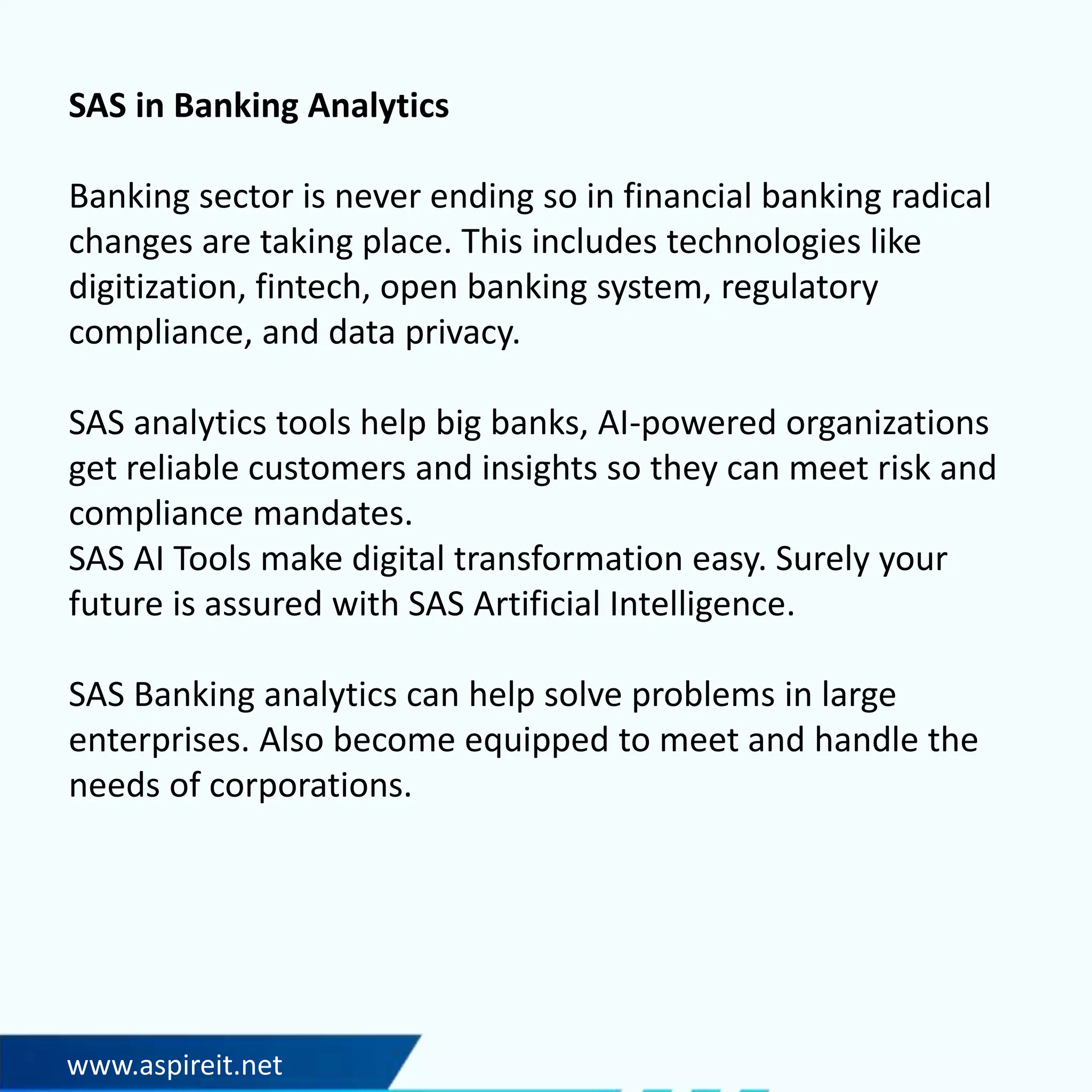 SAS in Banking Analytics
Banking sector is never ending so in financial banking radical
changes are taking place. This includes technologies like
digitization, fintech, open banking system, regulatory
compliance, and data privacy.
SAS analytics tools help big banks, AI-powered organizations
get reliable customers and insights so they can meet risk and
compliance mandates.
SAS AI Tools make digital transformation easy. Surely your
future is assured with SAS Artificial Intelligence.
SAS Banking analytics can help solve problems in large
enterprises. Also become equipped to meet and handle the
needs of corporations.
www.aspireit.net
 