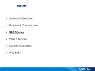 AGENDA




                          1.                  Solvency II Objectives

                          2.                  Business & IT requirements

                          3.                  SAS Offering

                          4.                  Value & Benefits

                          5.                  Customer Successes

                          6.                  Why SAS?




C op yr i g h t © 2 0 1 2 , S A S I n s t i t u t e I n c . A l l r i g h t s r es er v e d .
 