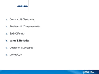 AGENDA




                          1.                  Solvency II Objectives

                          2.                  Business & IT requirements

                          3.                  SAS Offering

                          4.                  Value & Benefits

                          5.                  Customer Successes

                          6.                  Why SAS?




C op yr i g h t © 2 0 1 2 , S A S I n s t i t u t e I n c . A l l r i g h t s r es er v e d .
 