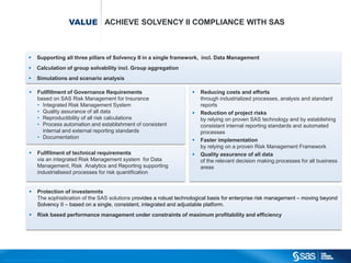 VALUE ACHIEVE SOLVENCY II COMPLIANCE WITH SAS



                                                 Supporting all three pillars of Solvency II in a single framework, incl. Data Management
                                                 Calculation of group solvability incl. Group aggregation
                                                 Simulations and scenario analysis

                                                  Fullfillment of Governance Requirements                                  Reducing costs and efforts
                                                   based on SAS Risk Management for Insurance                                through industrialized processes, analysis and standard
                                                   • Integrated Risk Management System                                       reports
                                                   • Quality assurance of all data                                          Reduction of project risks
                                                   • Reproductibility of all risk calculations                               by relying on proven SAS technology and by establishing
                                                   • Process automation and establishment of consistent                      consistant internal reporting standards and automated
                                                     internal and external reporting standards                               processes
                                                   • Documentation
                                                                                                                            Faster implementation
                                                                                                                             by relying on a proven Risk Management Framework
                                                  Fullfilment of technical requirements                                    Quality assurance of all data
                                                   via an integrated Risk Management system for Data                         of the relevant decision making processes for all business
                                                   Management, Risk Analytics and Reporting supporting                       areas
                                                   industrialisesd processes for risk quantification


                                                  Protection of investemnts
                                                   The sophistication of the SAS solutions provides a robust technological basis for enterprise risk management – moving beyond
                                                   Solvency II – based on a single, consistent, integrated and adjustable platform.
                                                  Risk based performance management under constraints of maximum profitability and efficiency




C op yr i g h t © 2 0 1 2 , S A S I n s t i t u t e I n c . A l l r i g h t s r es er v e d .
 