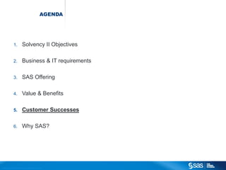 AGENDA




                          1.                  Solvency II Objectives

                          2.                  Business & IT requirements

                          3.                  SAS Offering

                          4.                  Value & Benefits

                          5.                  Customer Successes

                          6.                  Why SAS?




C op yr i g h t © 2 0 1 2 , S A S I n s t i t u t e I n c . A l l r i g h t s r es er v e d .
 