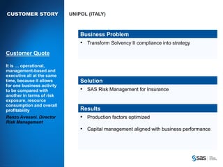 CUSTOMER STORY                                                                       UNIPOL (ITALY)



                                                                                                    Business Problem
                                                                                                    • Transform Solvency II compliance into strategy
        Customer Quote

        It is … operational,
        management-based and
        executive all at the same
        time, because it allows                                                                     Solution
        for one business activity
        to be compared with                                                                         • SAS Risk Management for Insurance
        another in terms of risk
        exposure, resource
        consumption and overall
        profitability                                                                               Results
        Renzo Avesani. Director                                                                     • Production factors optimized
        Risk Management
                                                                                                    • Capital management aligned with business performance




C op yr i g h t © 2 0 1 2 , S A S I n s t i t u t e I n c . A l l r i g h t s r es er v e d .
 