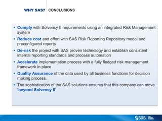 WHY SAS? CONCLUSIONS



                                       Comply with Solvency II requirements using an integrated Risk Management
                                        system
                                       Reduce cost and effort with SAS Risk Reporting Repository model and
                                        preconfigured reports
                                       De-risk the project with SAS proven technology and establish consistent
                                        internal reporting standards and process automation
                                       Accelerate implementation process with a fully fledged risk management
                                        framework in place
                                       Quality Assurance of the data used by all business functions for decision
                                        making process.
                                       The sophistication of the SAS solutions ensures that this company can move
                                        ‘beyond Solvency II’




C op yr i g h t © 2 0 1 2 , S A S I n s t i t u t e I n c . A l l r i g h t s r es er v e d .
 