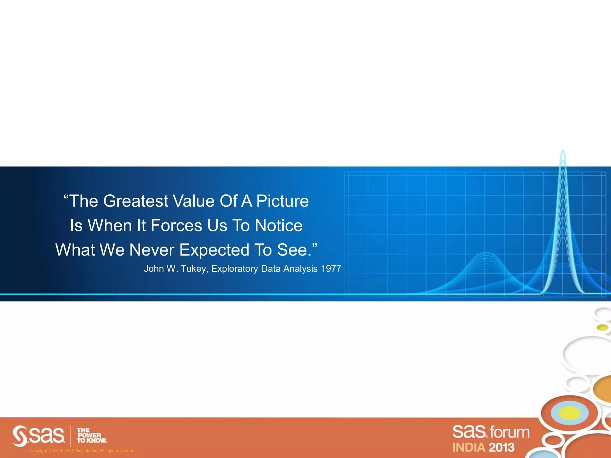 “The Greatest Value Of A Picture
                Is When It Forces Us To Notice
              What We Never Expected To See.”
                                                             John W. Tukey, Exploratory Data Analysis 1977




Copyright © 2013 , SAS Institute Inc. All rights reserved.
 