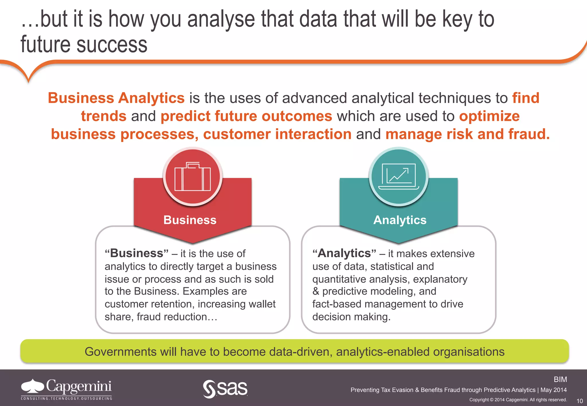 10
BIM
Copyright © 2014 Capgemini. All rights reserved.
Preventing Tax Evasion & Benefits Fraud through Predictive Analytics | May 2014
…but it is how you analyse that data that will be key to
future success
Business
“Business” – it is the use of
analytics to directly target a business
issue or process and as such is sold
to the Business. Examples are
customer retention, increasing wallet
share, fraud reduction…
Business Analytics is the uses of advanced analytical techniques to find
trends and predict future outcomes which are used to optimize
business processes, customer interaction and manage risk and fraud.
Analytics
“Analytics” – it makes extensive
use of data, statistical and
quantitative analysis, explanatory
& predictive modeling, and
fact-based management to drive
decision making.
Governments will have to become data-driven, analytics-enabled organisations
 