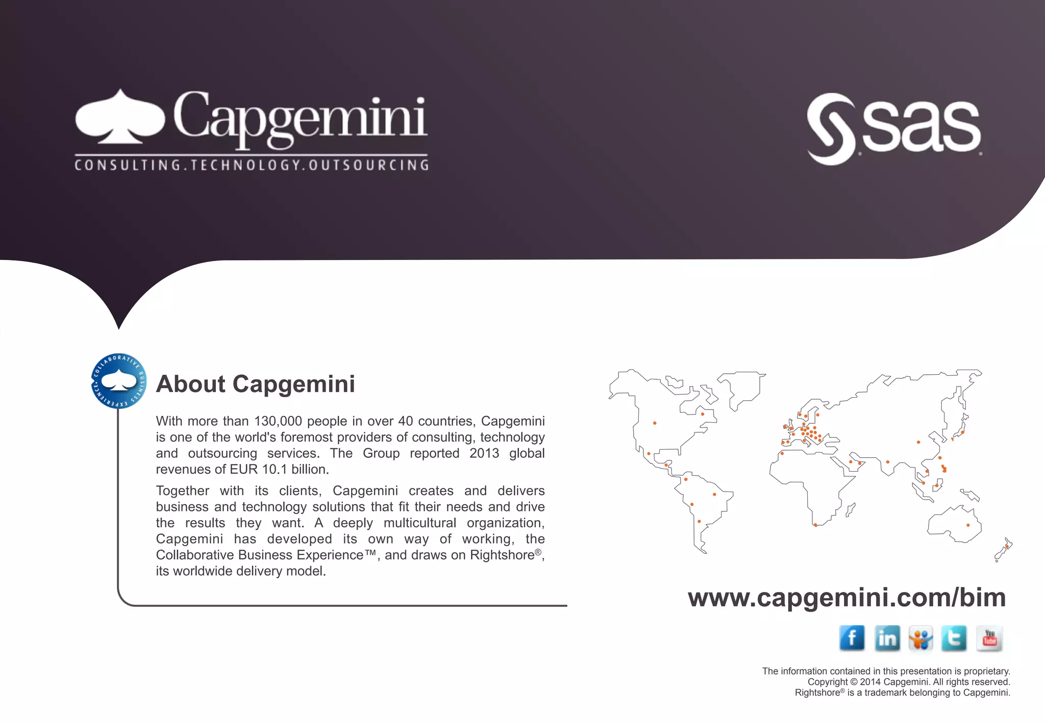 The information contained in this presentation is proprietary.
Copyright © 2014 Capgemini. All rights reserved.
Rightshore® is a trademark belonging to Capgemini.
www.capgemini.com/bim
About Capgemini
With more than 130,000 people in over 40 countries, Capgemini
is one of the world's foremost providers of consulting, technology
and outsourcing services. The Group reported 2013 global
revenues of EUR 10.1 billion.
Together with its clients, Capgemini creates and delivers
business and technology solutions that fit their needs and drive
the results they want. A deeply multicultural organization,
Capgemini has developed its own way of working, the
Collaborative Business Experience™, and draws on Rightshore®,
its worldwide delivery model.
 