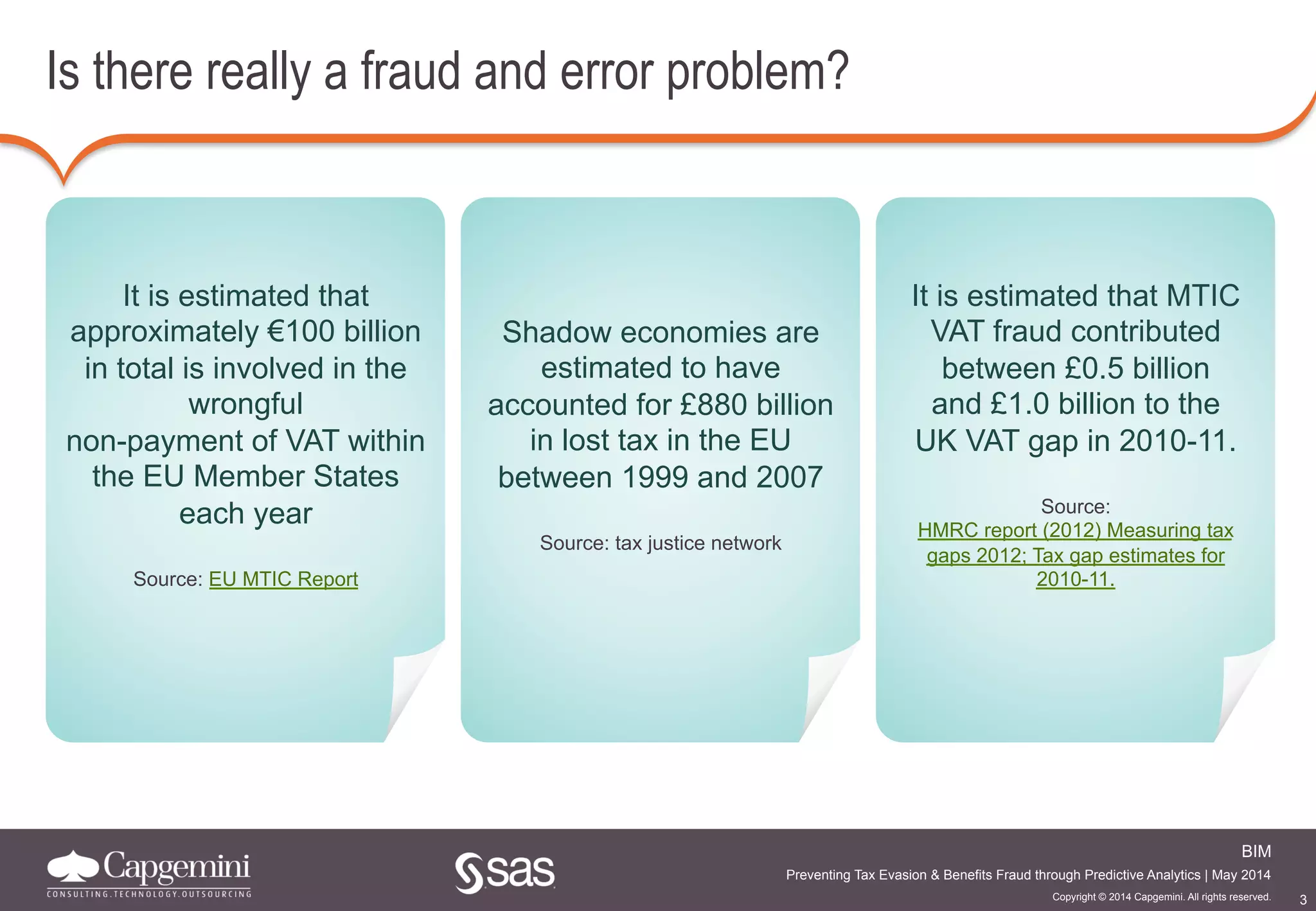 3
BIM
Copyright © 2014 Capgemini. All rights reserved.
Preventing Tax Evasion & Benefits Fraud through Predictive Analytics | May 2014
Is there really a fraud and error problem?
It is estimated that
approximately €100 billion
in total is involved in the
wrongful
non-payment of VAT within
the EU Member States
each year
Source: EU MTIC Report
Shadow economies are
estimated to have
accounted for £880 billion
in lost tax in the EU
between 1999 and 2007
Source: tax justice network
It is estimated that MTIC
VAT fraud contributed
between £0.5 billion
and £1.0 billion to the
UK VAT gap in 2010-11.
Source:
HMRC report (2012) Measuring tax
gaps 2012; Tax gap estimates for
2010-11.
 