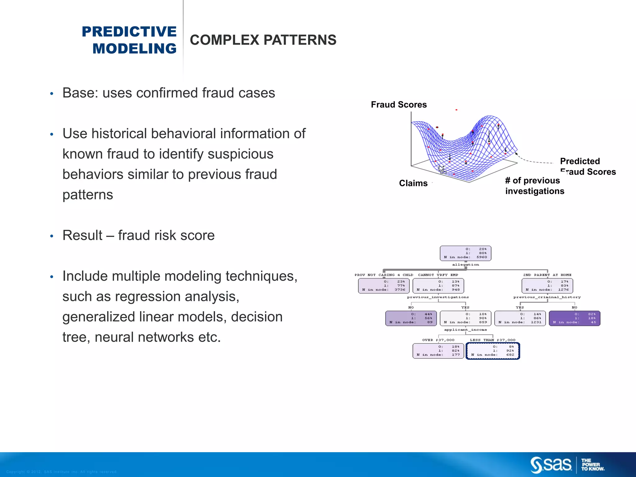 PREDICTIVE
                                                                         COMPLEX PATTERNS
                                                               MODELING


                                    •         Base: uses confirmed fraud cases
                                                                                                Fraud Scores


                                    •         Use historical behavioral information of
                                              known fraud to identify suspicious                                            Predicted
                                              behaviors similar to previous fraud                                           Fraud Scores
                                                                                                      Claims   # of previous
                                                                                                               investigations
                                              patterns

                                    •         Result – fraud risk score

                                    •         Include multiple modeling techniques,
                                              such as regression analysis,
                                              generalized linear models, decision
                                              tree, neural networks etc.




C op yr i g h t © 2 0 1 2 , S A S I n s t i t u t e I n c . A l l r i g h t s r es er v e d .
 
