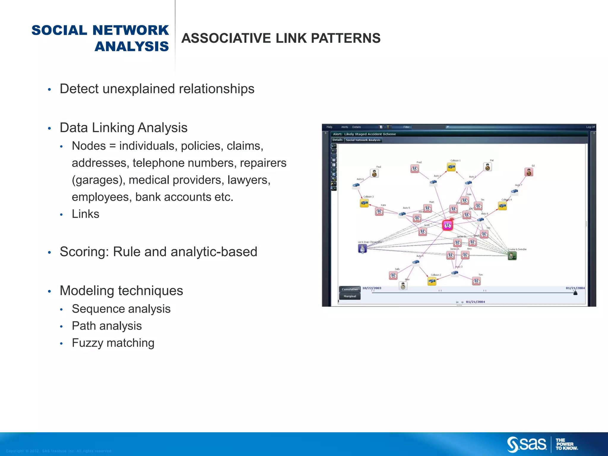 SOCIAL NETWORK
                                      ASSOCIATIVE LINK PATTERNS
                             ANALYSIS


                                    •         Detect unexplained relationships

                                    •         Data Linking Analysis
                                              •          Nodes = individuals, policies, claims,
                                                         addresses, telephone numbers, repairers
                                                         (garages), medical providers, lawyers,
                                                         employees, bank accounts etc.
                                              •          Links


                                    •         Scoring: Rule and analytic-based

                                    •         Modeling techniques
                                              •          Sequence analysis
                                              •          Path analysis
                                              •          Fuzzy matching




C op yr i g h t © 2 0 1 2 , S A S I n s t i t u t e I n c . A l l r i g h t s r es er v e d .
 