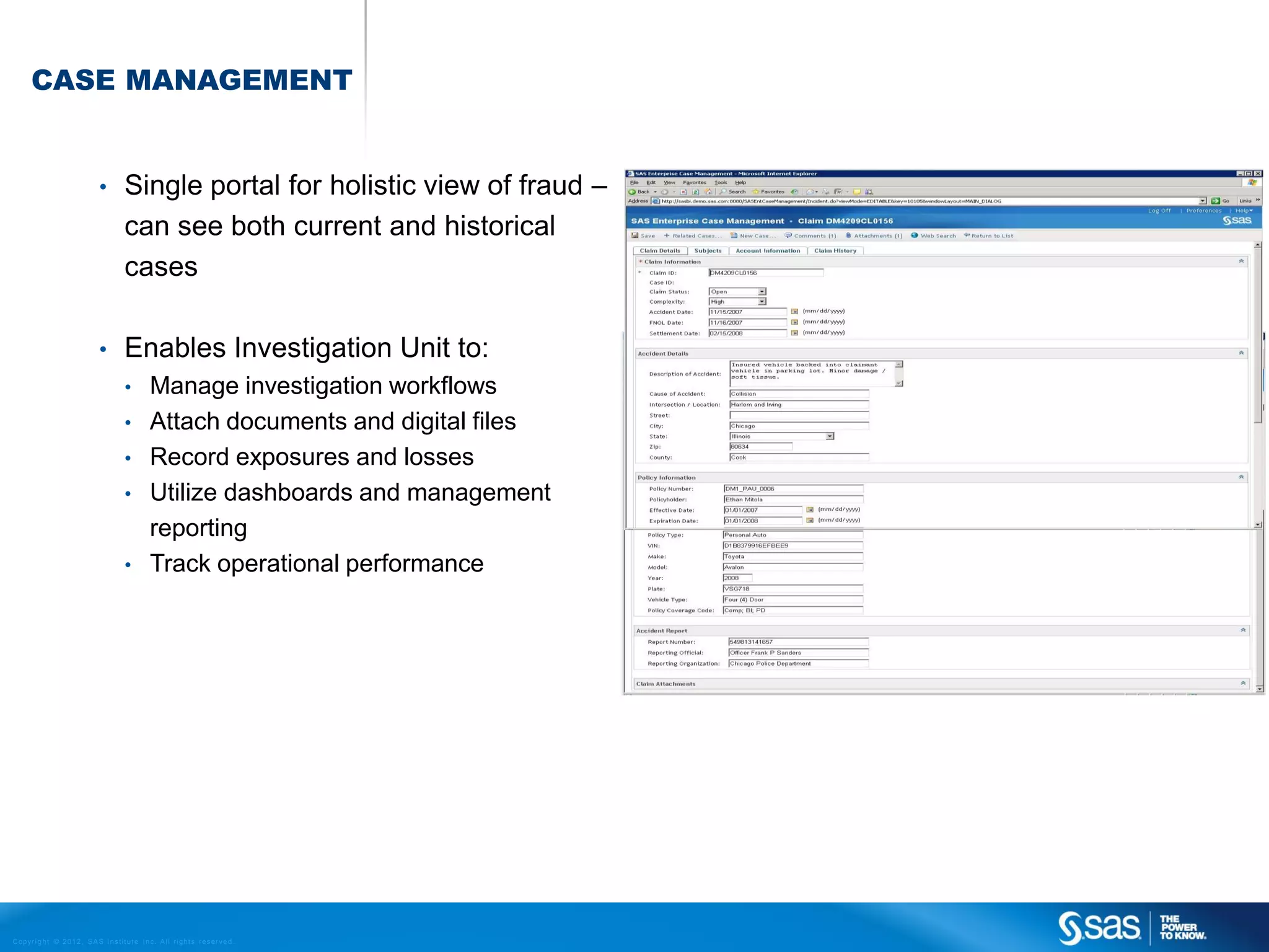 CASE MANAGEMENT


                                    •         Single portal for holistic view of fraud –
                                              can see both current and historical
                                              cases

                                    •         Enables Investigation Unit to:
                                              •          Manage investigation workflows
                                              •          Attach documents and digital files
                                              •          Record exposures and losses
                                              •          Utilize dashboards and management
                                                         reporting
                                              •          Track operational performance




C op yr i g h t © 2 0 1 2 , S A S I n s t i t u t e I n c . A l l r i g h t s r es er v e d .
 