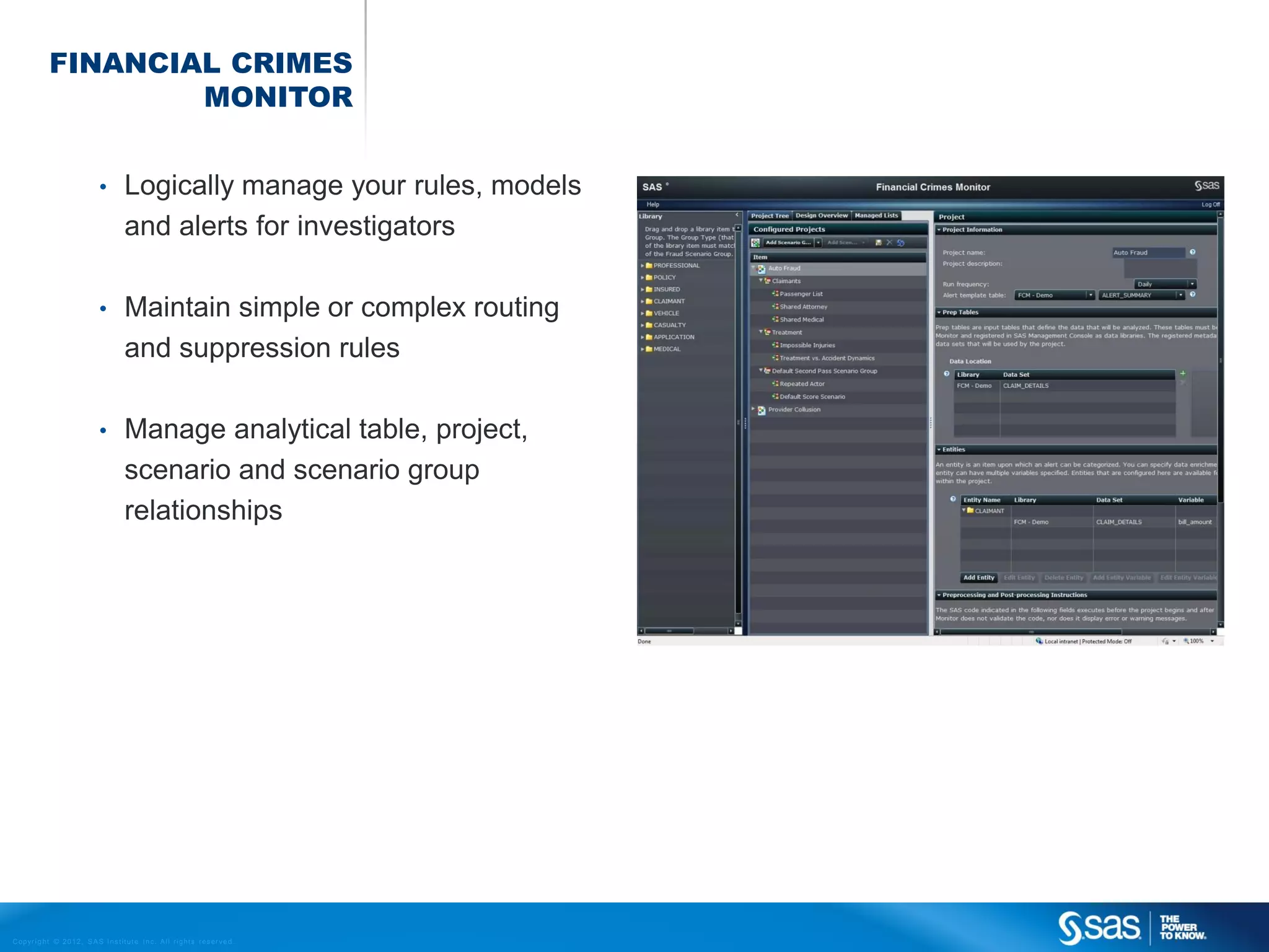 FINANCIAL CRIMES
                       MONITOR


                                    •         Logically manage your rules, models
                                              and alerts for investigators

                                    •         Maintain simple or complex routing
                                              and suppression rules

                                    •         Manage analytical table, project,
                                              scenario and scenario group
                                              relationships




C op yr i g h t © 2 0 1 2 , S A S I n s t i t u t e I n c . A l l r i g h t s r es er v e d .
 