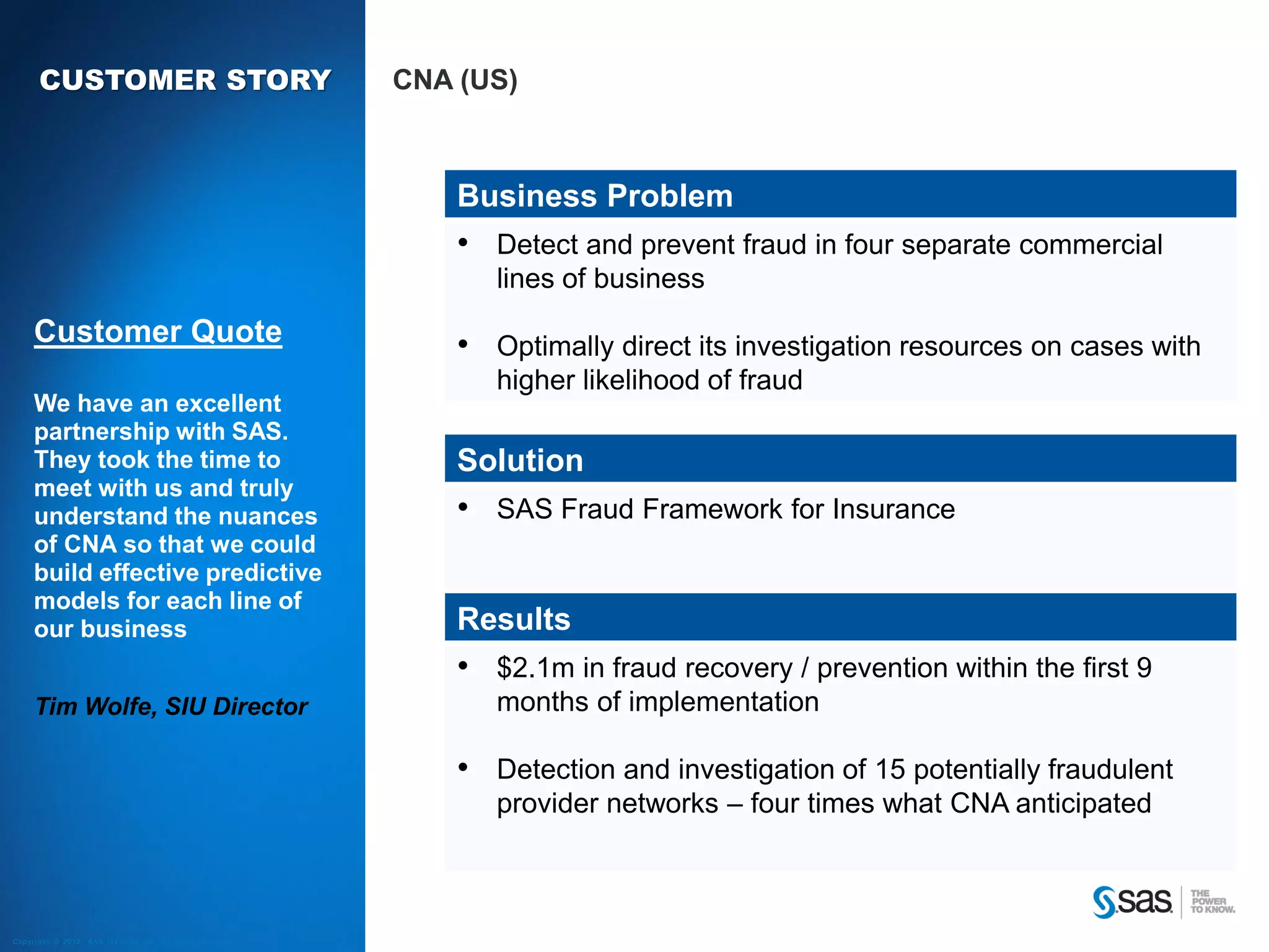 CUSTOMER STORY                                                                       CNA (US)



                                                                                                    Business Problem
                                                                                                    • Detect and prevent fraud in four separate commercial
                                                                                                       lines of business
        Customer Quote                                                                              • Optimally direct its investigation resources on cases with
                                                                                                       higher likelihood of fraud
        We have an excellent
        partnership with SAS.
        They took the time to                                                                       Solution
        meet with us and truly
        understand the nuances                                                                      • SAS Fraud Framework for Insurance
        of CNA so that we could
        build effective predictive
        models for each line of
        our business                                                                                Results
                                                                                                    • $2.1m in fraud recovery / prevention within the first 9
        Tim Wolfe, SIU Director                                                                        months of implementation

                                                                                                    • Detection and investigation of 15 potentially fraudulent
                                                                                                       provider networks – four times what CNA anticipated



C op yr i g h t © 2 0 1 2 , S A S I n s t i t u t e I n c . A l l r i g h t s r es er v e d .
 