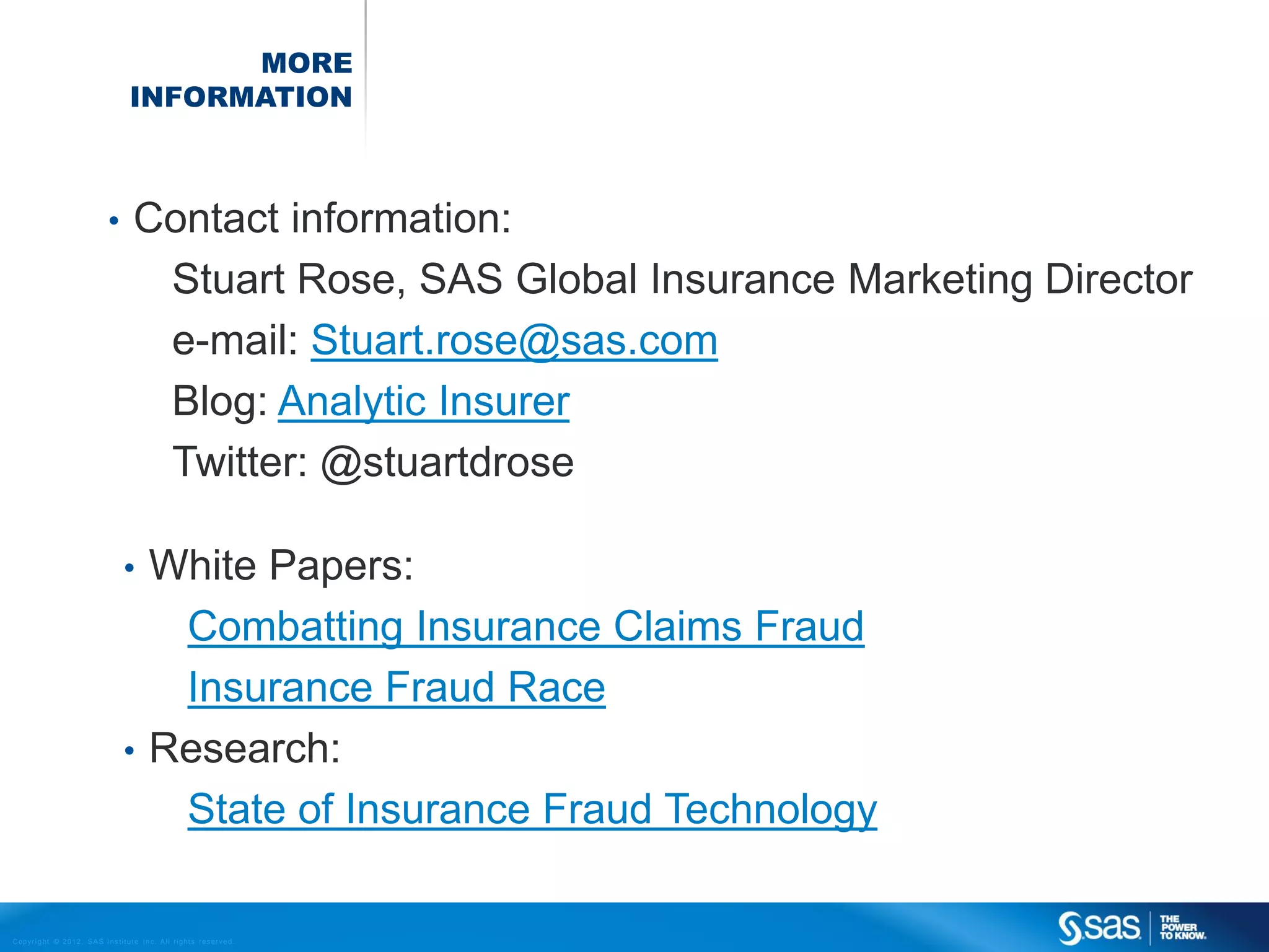 MORE
                                                INFORMATION



                                       •          Contact information:
                                                   Stuart Rose, SAS Global Insurance Marketing Director
                                                   e-mail: Stuart.rose@sas.com
                                                   Blog: Analytic Insurer
                                                   Twitter: @stuartdrose

                                              • White Papers:
                                                 Combatting Insurance Claims Fraud
                                                 Insurance Fraud Race
                                              • Research:
                                                 State of Insurance Fraud Technology

C op yr i g h t © 2 0 1 2 , S A S I n s t i t u t e I n c . A l l r i g h t s r es er v e d .
 