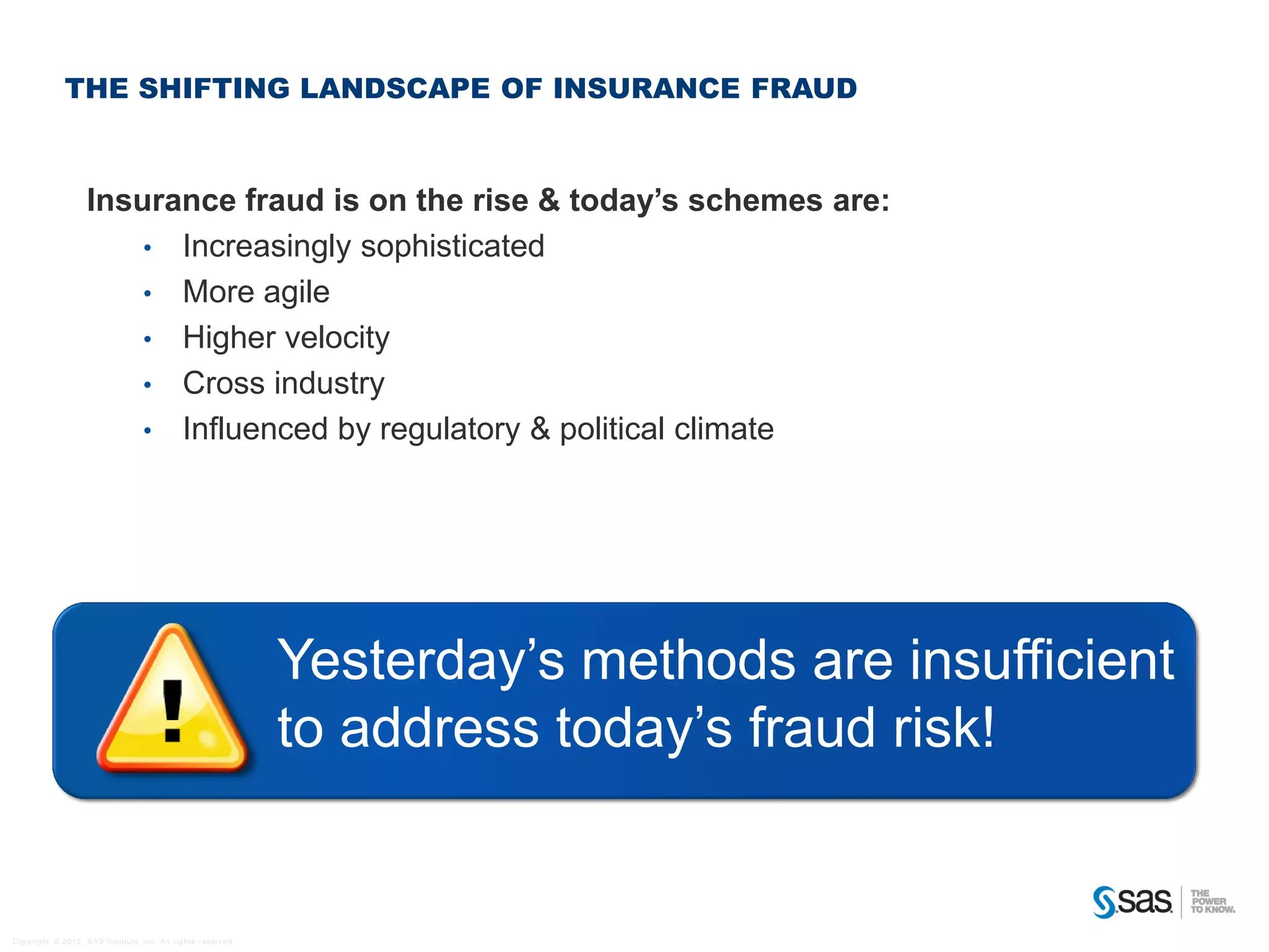 THE SHIFTING LANDSCAPE OF INSURANCE FRAUD



                              Insurance fraud is on the rise & today’s schemes are:
                                  • Increasingly sophisticated
                                  • More agile
                                  • Higher velocity
                                  • Cross industry
                                  • Influenced by regulatory & political climate




                                                                                                Yesterday’s methods are insufficient
                                                                                                to address today’s fraud risk!


C op yr i g h t © 2 0 1 2 , S A S I n s t i t u t e I n c . A l l r i g h t s r es er v e d .
 