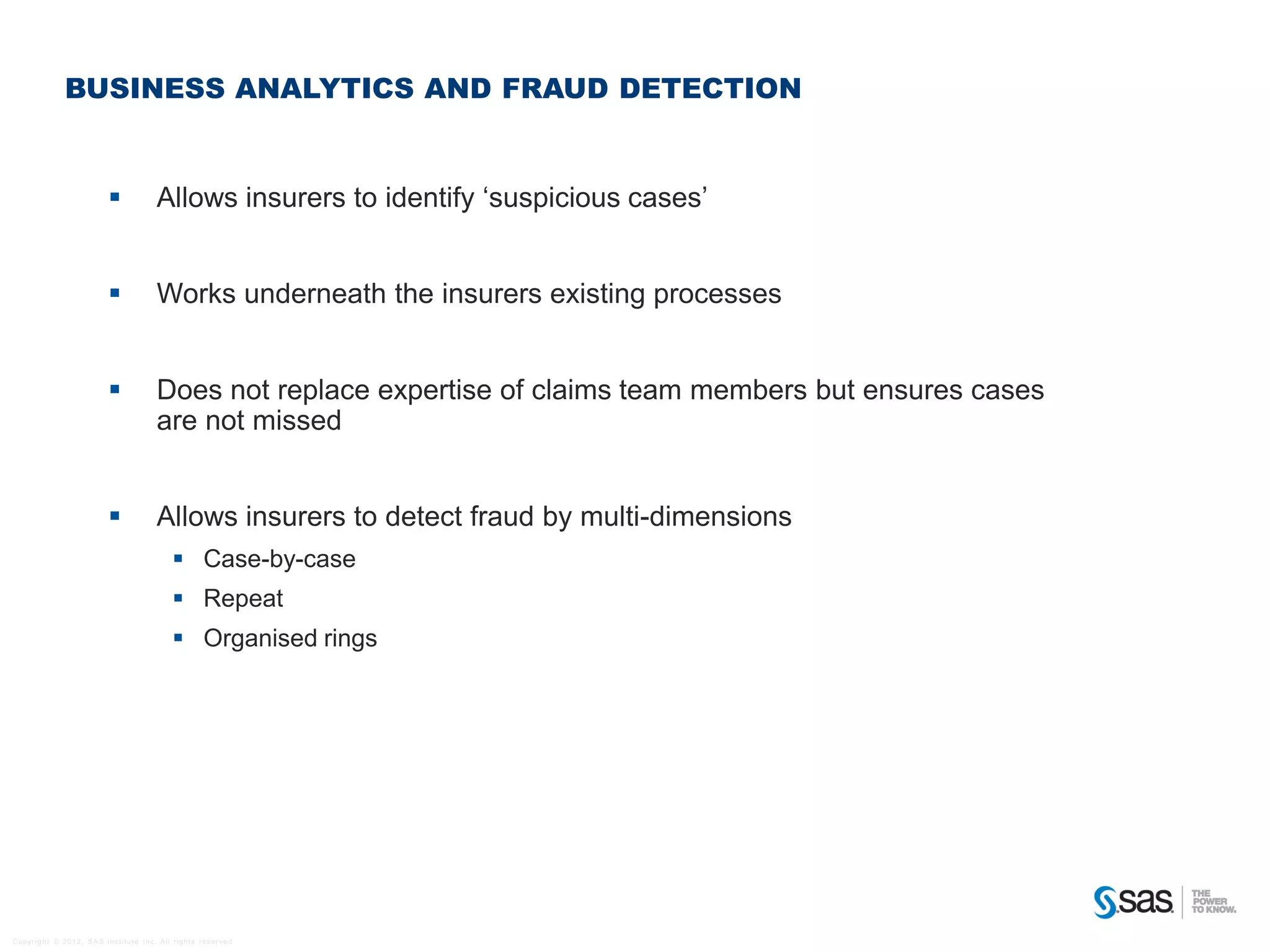 BUSINESS ANALYTICS AND FRAUD DETECTION


                                                           Allows insurers to identify ‘suspicious cases’


                                                           Works underneath the insurers existing processes


                                                           Does not replace expertise of claims team members but ensures cases
                                                            are not missed


                                                           Allows insurers to detect fraud by multi-dimensions
                                                                   Case-by-case
                                                                   Repeat
                                                                   Organised rings




C op yr i g h t © 2 0 1 2 , S A S I n s t i t u t e I n c . A l l r i g h t s r es er v e d .
 
