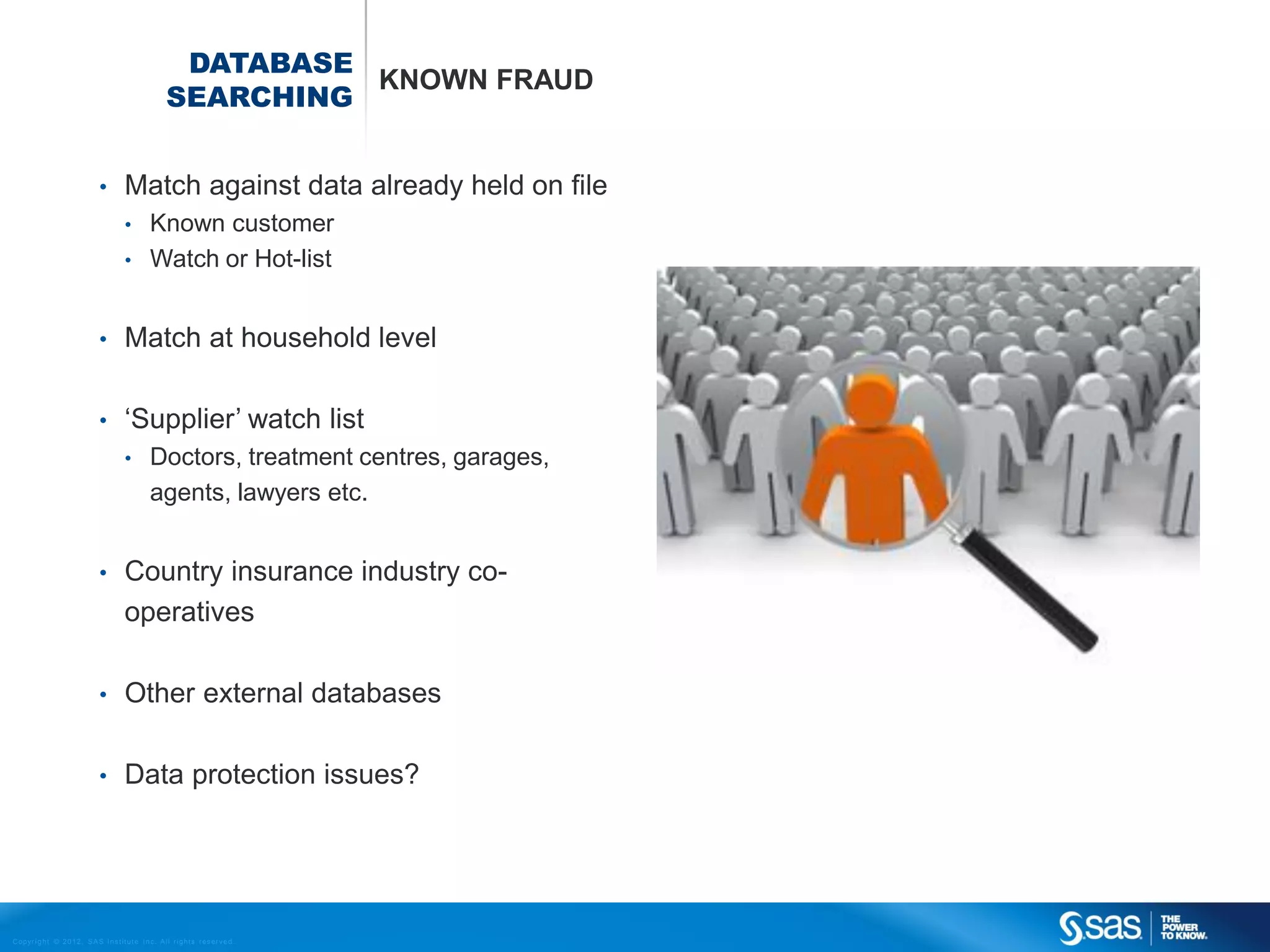 DATABASE
                                                                          KNOWN FRAUD
                                                                SEARCHING


                                    •         Match against data already held on file
                                              •          Known customer
                                              •          Watch or Hot-list


                                    •         Match at household level

                                    •         ‘Supplier’ watch list
                                              •          Doctors, treatment centres, garages,
                                                         agents, lawyers etc.


                                    •         Country insurance industry co-
                                              operatives

                                    •         Other external databases

                                    •         Data protection issues?




C op yr i g h t © 2 0 1 2 , S A S I n s t i t u t e I n c . A l l r i g h t s r es er v e d .
 
