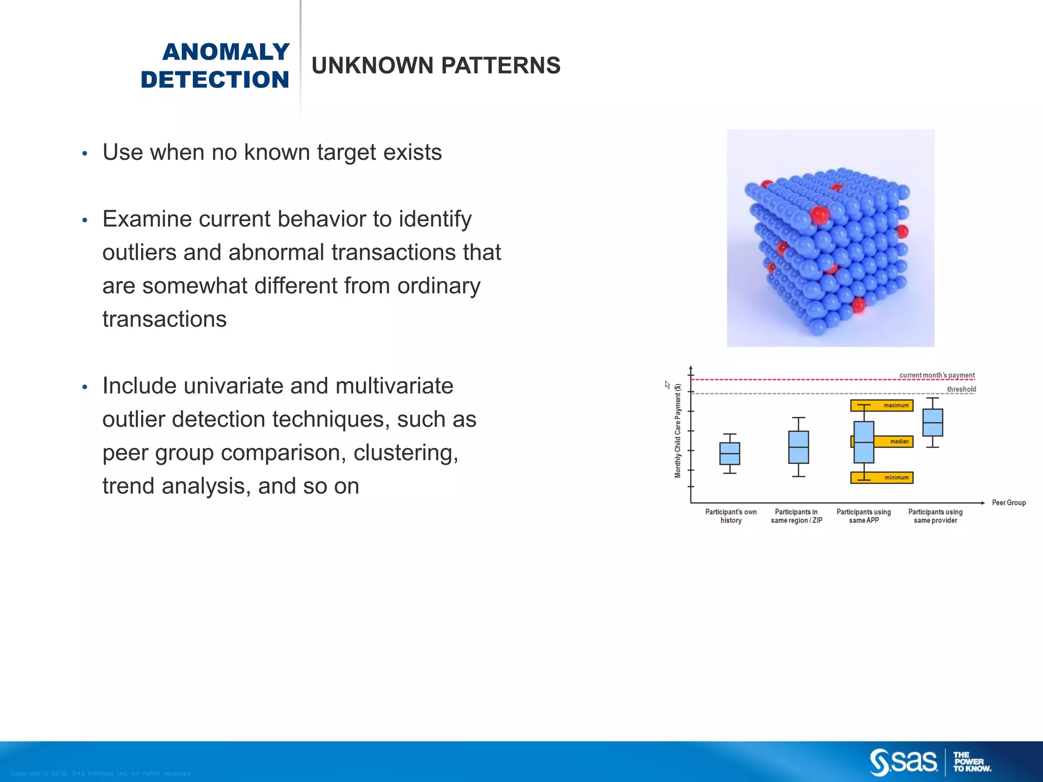 ANOMALY
                                                                           UNKNOWN PATTERNS
                                                                 DETECTION


                                    •         Use when no known target exists

                                    •         Examine current behavior to identify
                                              outliers and abnormal transactions that
                                              are somewhat different from ordinary
                                              transactions

                                    •         Include univariate and multivariate
                                              outlier detection techniques, such as
                                              peer group comparison, clustering,
                                              trend analysis, and so on




C op yr i g h t © 2 0 1 2 , S A S I n s t i t u t e I n c . A l l r i g h t s r es er v e d .
 