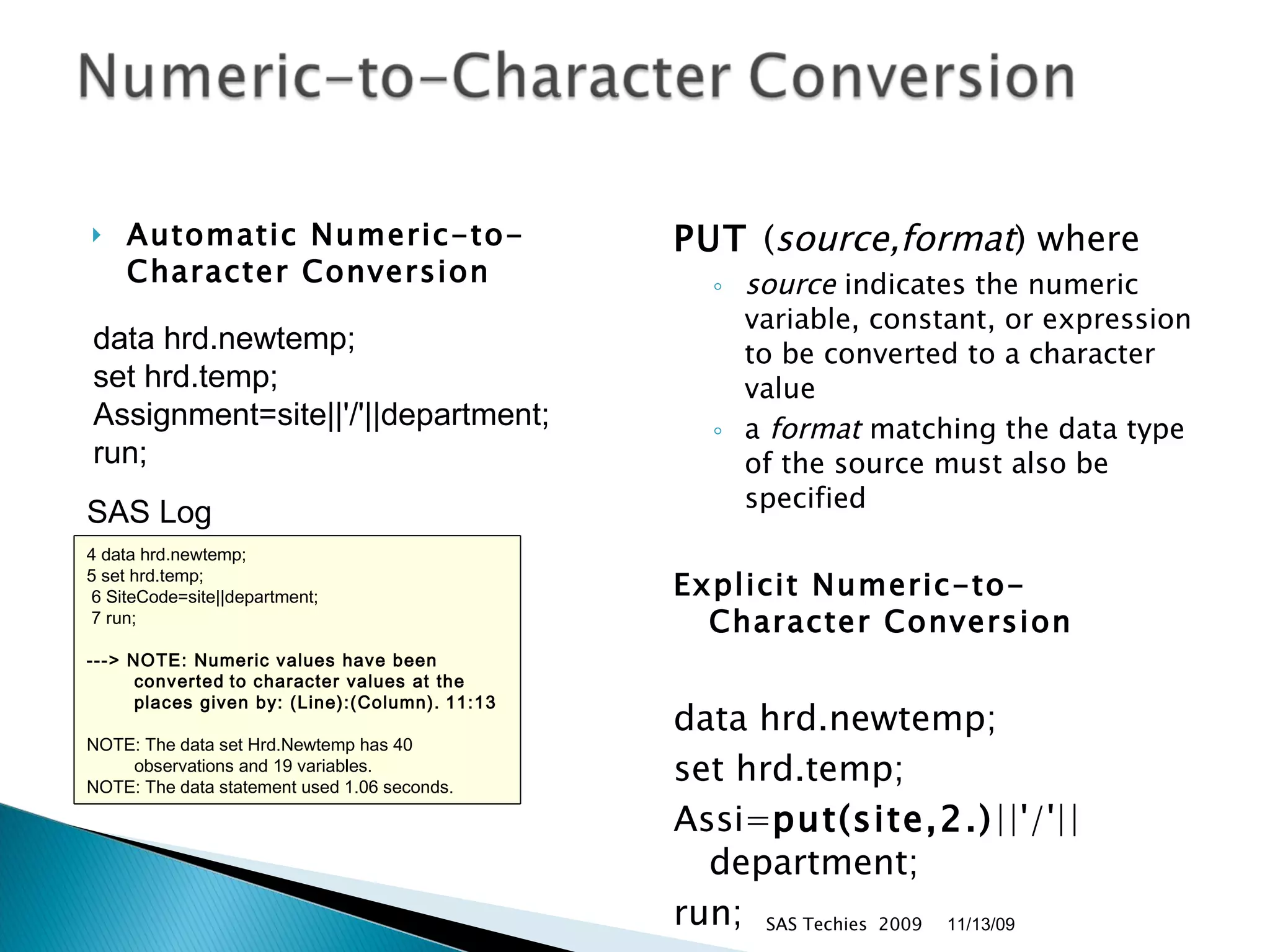 Automatic Numeric-to- Character Conversion PUT  ( source,format ) where  source  indicates the numeric variable, constant, or expression to be converted to a character value  a  format  matching the data type of the source must also be specified Explicit Numeric-to- Character Conversion data hrd.newtemp;  set hrd.temp; Assi= put(site,2.) ||'/'||department;  run;  SAS Techies  2009 SAS Log  data hrd.newtemp;  set hrd.temp;  Assignment=site||'/'||department;  run;  11/13/09 4 data hrd.newtemp;  5 set hrd.temp; 6 SiteCode=site||department; 7 run;  ---> NOTE: Numeric values have been converted   to character values at the   places given by: (Line):(Column).   11:13 NOTE: The data set Hrd.Newtemp has 40 observations and 19 variables.  NOTE: The data statement used 1.06 seconds.  