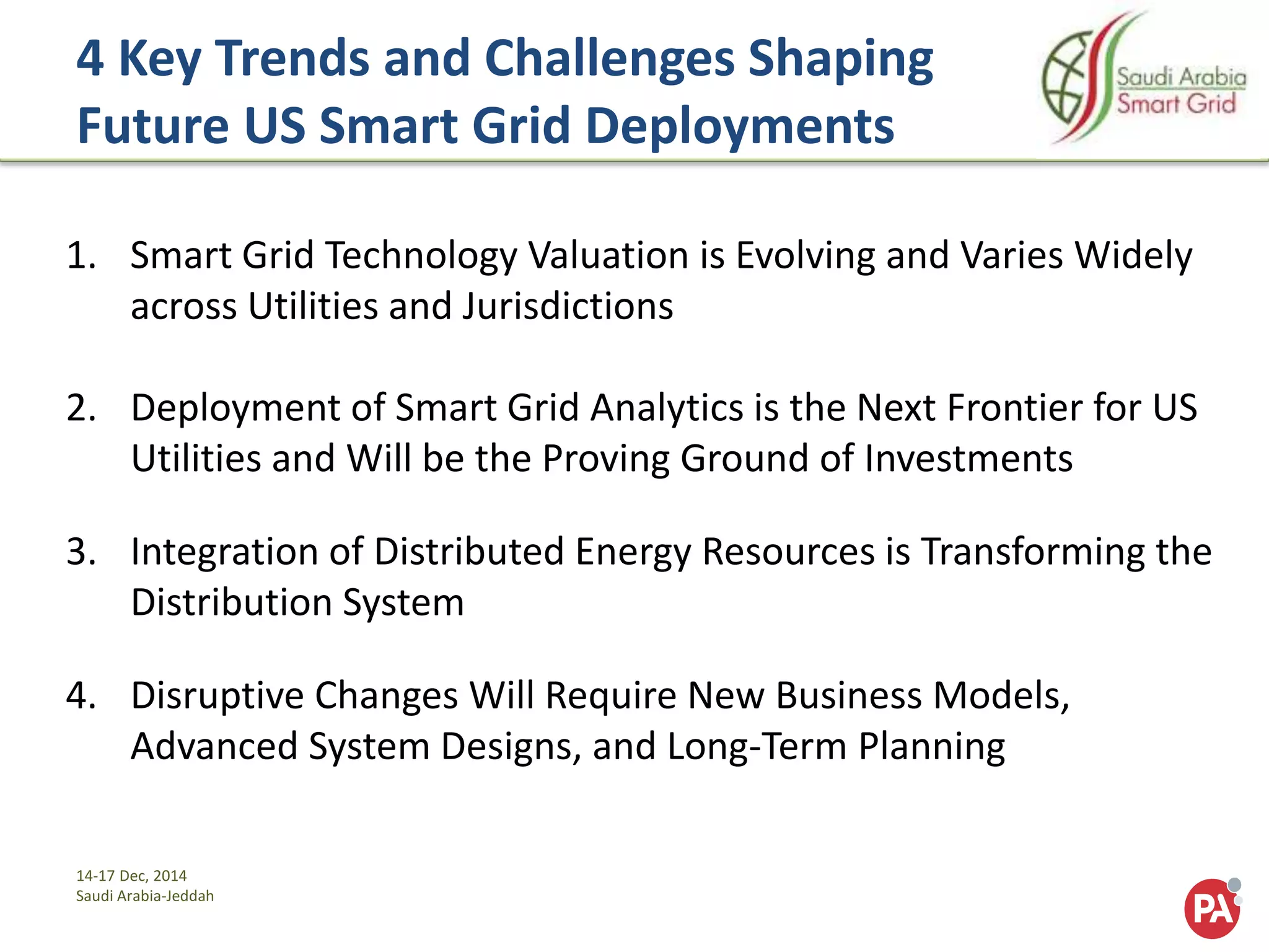14-17 Dec, 2014
Saudi Arabia-Jeddah
4 Key Trends and Challenges Shaping
Future US Smart Grid Deployments
1. Smart Grid Technology Valuation is Evolving and Varies Widely
across Utilities and Jurisdictions
2. Deployment of Smart Grid Analytics is the Next Frontier for US
Utilities and Will be the Proving Ground of Investments
3. Integration of Distributed Energy Resources is Transforming the
Distribution System
4. Disruptive Changes Will Require New Business Models,
Advanced System Designs, and Long-Term Planning
 