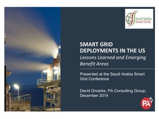 14-17 Dec, 2014
Saudi Arabia-Jeddah
SMART GRID
DEPLOYMENTS IN THE US
Presented at the Saudi Arabia Smart
Grid Conference
David Groarke, PA Consulting Group,
December 2014
Lessons Learned and Emerging
Benefit Areas
 