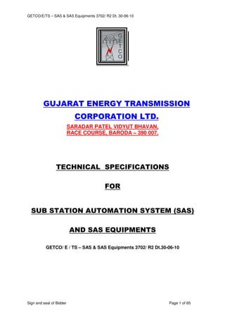 GETCO/E/TS – SAS & SAS Equipments 3702/ R2 Dt. 30-06-10
Sign and seal of Bidder Page 1 of 65
GUJARAT ENERGY TRANSMISSION
CORPORATION LTD.
SARADAR PATEL VIDYUT BHAVAN,
RACE COURSE, BARODA – 390 007.
TECHNICAL SPECIFICATIONS
FOR
SUB STATION AUTOMATION SYSTEM (SAS)
AND SAS EQUIPMENTS
GETCO/ E / TS – SAS & SAS Equipments 3702/ R2 Dt.30-06-10
 