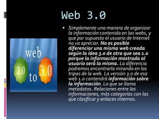 Web 3.0 Simplemente una manera de organizar la información contenida en las webs, y que por supuesto el usuario de Internet no va apreciar. No es posible diferenciar una misma web creada según la idea 3.0 de otra que sea 1.0 porque la información mostrada al usuario será la misma. La diferencia podremos encontrarla mirando en las tripas de la web. La versión 3.0 de esa web 1.0 contendrá información sobre la información. Lo que se llama metadatos. Relaciones entre las informaciones, más categorías con las que clasificar y enlaces internos. 