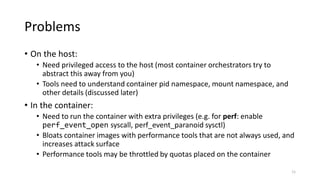 Problems
• On the host:
• Need privileged access to the host (most container orchestrators try to
abstract this away from ...