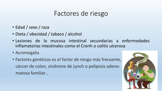 Factores de riesgo
• Edad / sexo / raza
• Dieta / obesidad / tabaco / alcohol
• Lesiones de la mucosa intestinal secundarias a enfermedades
inflamatorias intestinales como el Cronh o colitis ulcerosa
• Acromegalia
• Factores genéticos es el factor de riesgo más frecuente,
cáncer de colon, síndrome de Lynch o poliposis adeno-
matosa familiar…
 