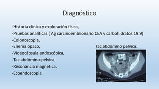 Diagnóstico
-Historia clínica y exploración física,
-Pruebas analíticas ( Ag carcinoembrionario CEA y carbohidratos 19.9)
-Colonoscopia,
-Enema opaco, Tac abdomino pelvica:
-Videocápsula endoscópica,
-Tac abdómino-pélvica,
-Resonancia magnética,
-Ecoendoscopia
 