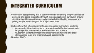 INTEGRATED CURRICULUM
A curriculum design theory that is concerned with enhancing the possibilities for
personal and social integration through the organization of curriculum around
significant problems and issues, collaboratively identified by educators and
young people, without regard for subject area lines
Studies show that when implementing an integrated curriculum, students
• Achieve significant outcomes on academic and affective measures in
language arts, mathematics, social studies, and science.
• Outperfom students in traditional classrooms on national and state
standardized tests and program-based assessments.
(Dowden, 2007).
 