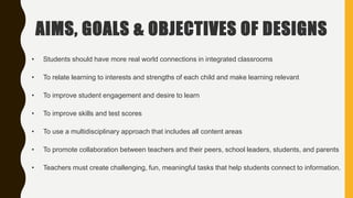 AIMS, GOALS & OBJECTIVES OF DESIGNS
• Students should have more real world connections in integrated classrooms
• To relate learning to interests and strengths of each child and make learning relevant
• To improve student engagement and desire to learn
• To improve skills and test scores
• To use a multidisciplinary approach that includes all content areas
• To promote collaboration between teachers and their peers, school leaders, students, and parents
• Teachers must create challenging, fun, meaningful tasks that help students connect to information.
 