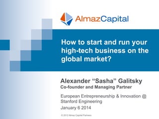 How to start and run your
high-tech business on the
global market?
Alexander “Sasha” Galitsky
Co-founder and Managing Partner
European Entrepreneurship & Innovation @
Stanford Engineering
January 6 2014
.
© 2012 Almaz Capital Partners

 